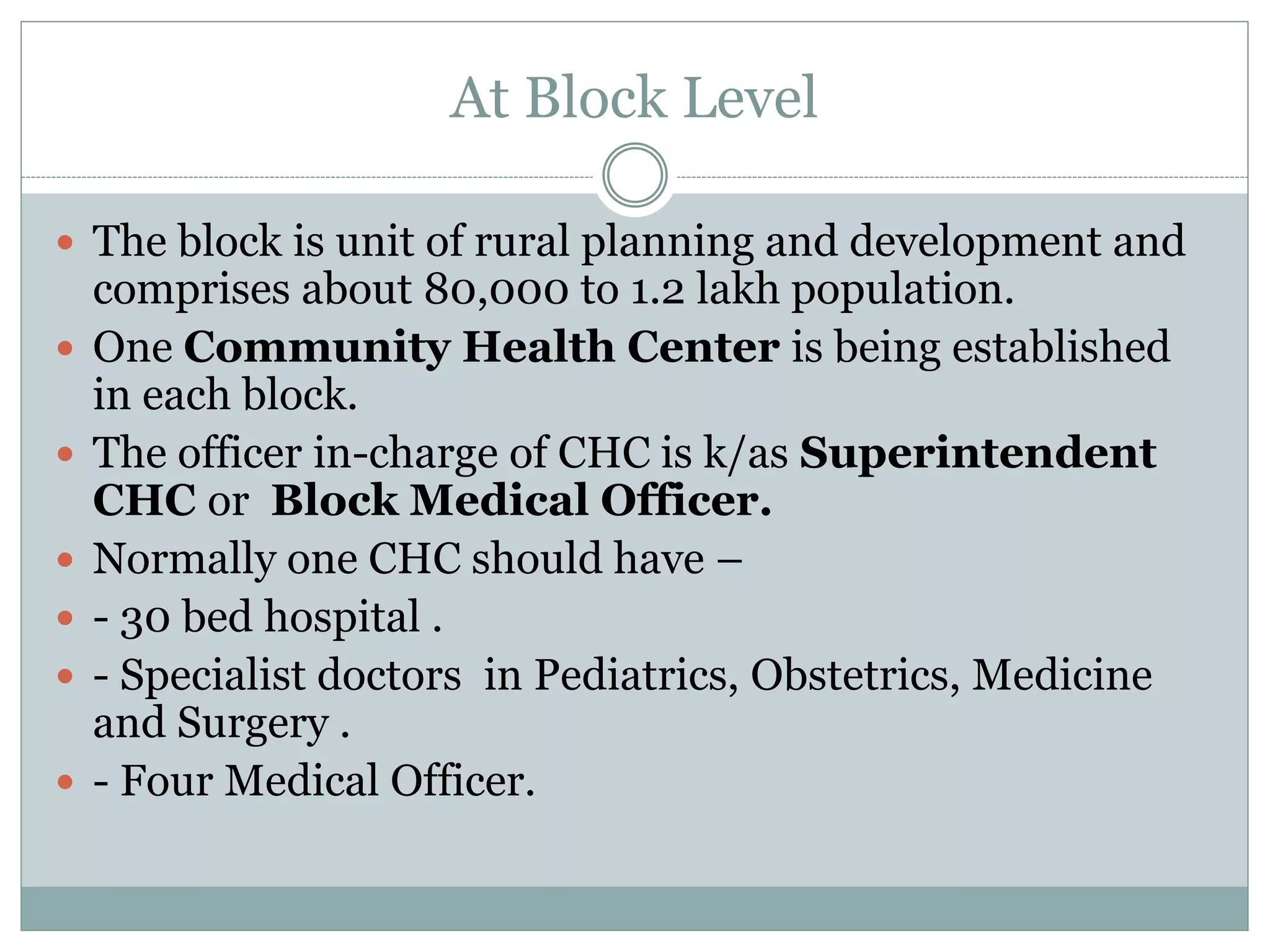 At Block Level
 The block is unit of rural planning and development and
comprises about 80,000 to 1.2 lakh population.
 One Community Health Center is being established
in each block.
 The officer in-charge of CHC is k/as Superintendent
CHC or Block Medical Officer.
 Normally one CHC should have –
 - 30 bed hospital .
 - Specialist doctors in Pediatrics, Obstetrics, Medicine
and Surgery .
 - Four Medical Officer.
 