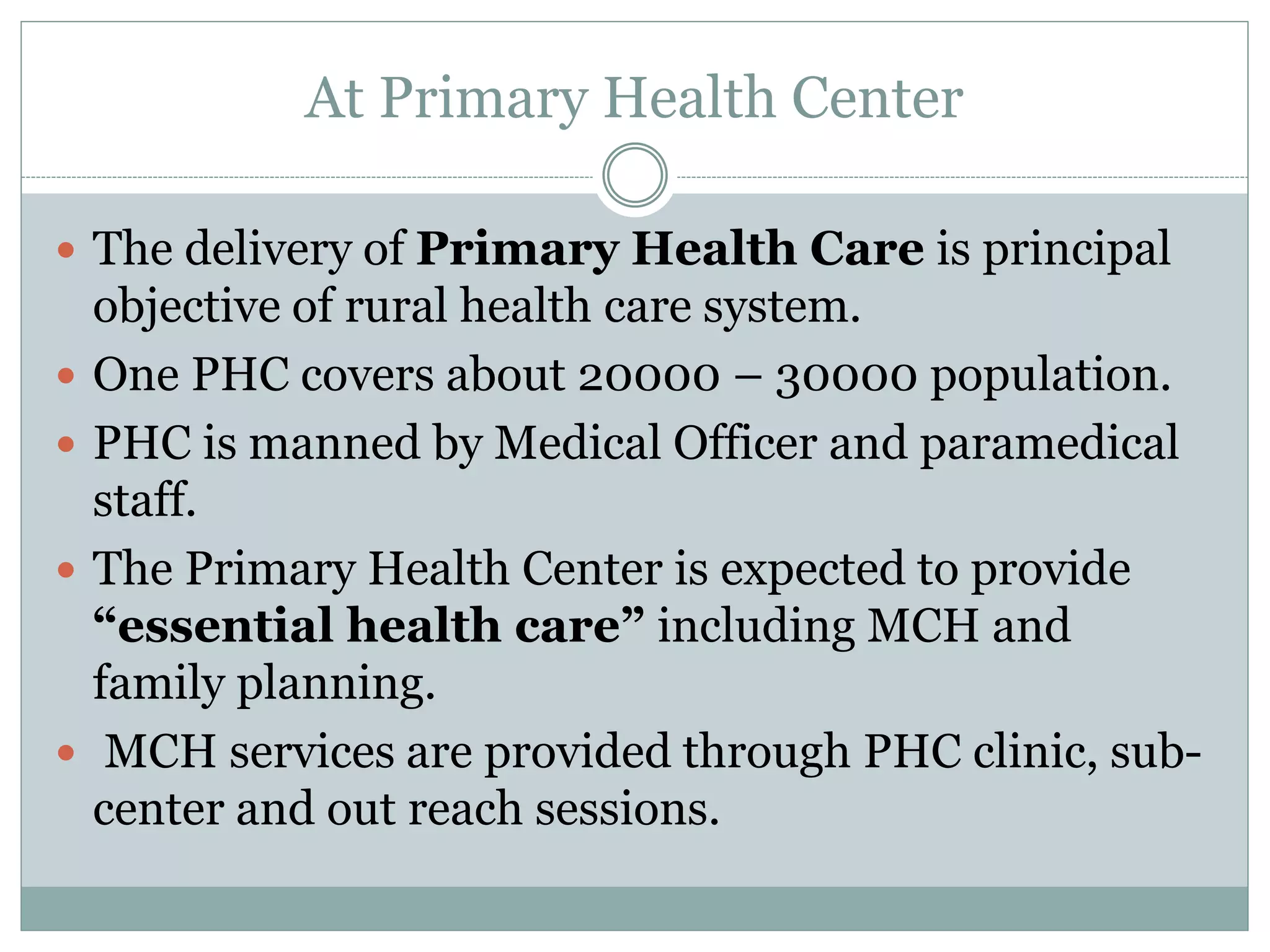 At Primary Health Center
 The delivery of Primary Health Care is principal
objective of rural health care system.
 One PHC covers about 20000 – 30000 population.
 PHC is manned by Medical Officer and paramedical
staff.
 The Primary Health Center is expected to provide
“essential health care” including MCH and
family planning.
 MCH services are provided through PHC clinic, sub-
center and out reach sessions.
 