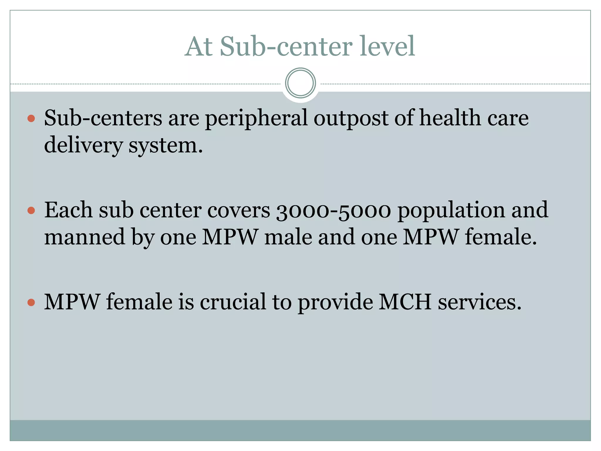 At Sub-center level
 Sub-centers are peripheral outpost of health care
delivery system.
 Each sub center covers 3000-5000 population and
manned by one MPW male and one MPW female.
 MPW female is crucial to provide MCH services.
 