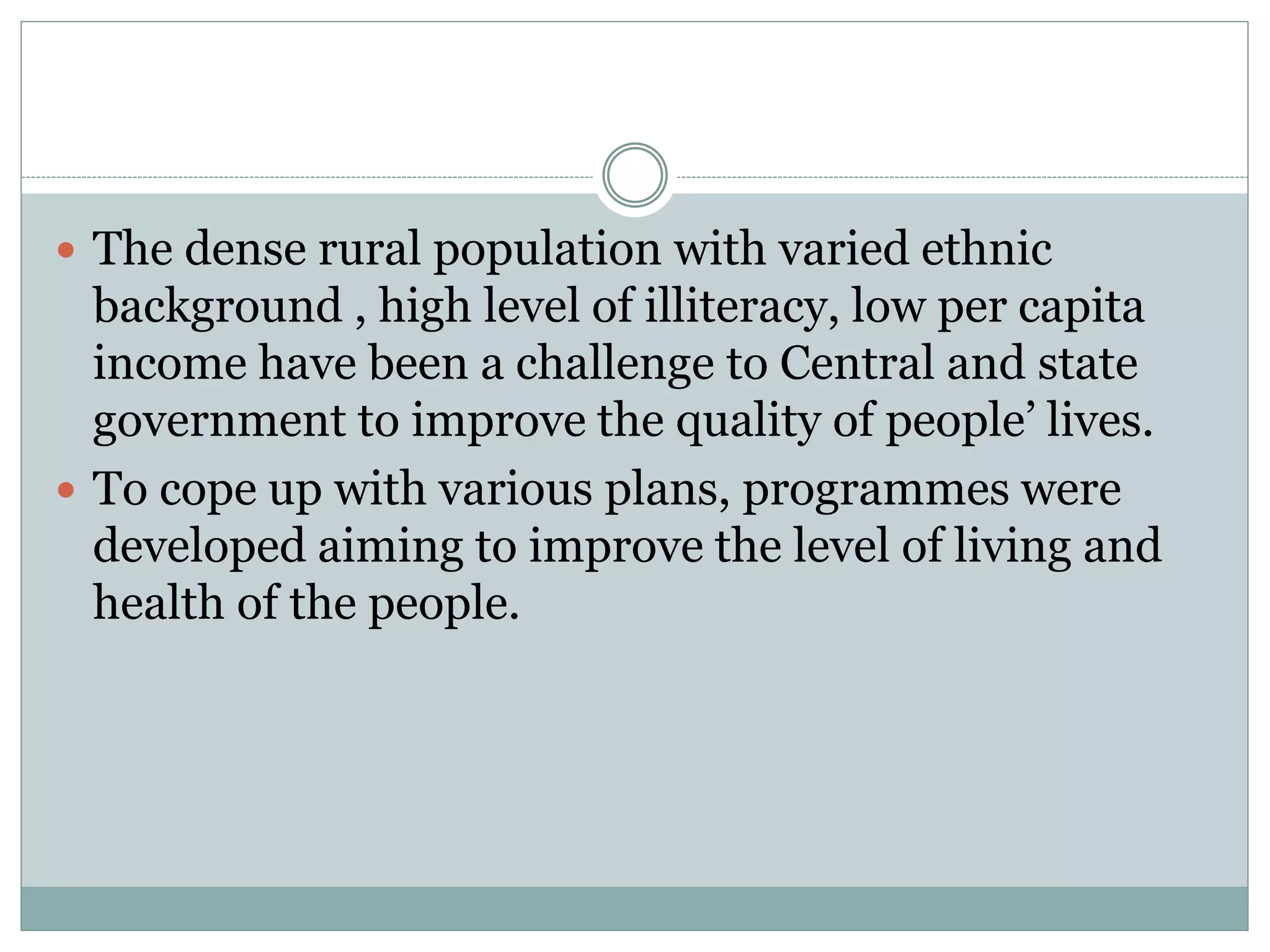  The dense rural population with varied ethnic
background , high level of illiteracy, low per capita
income have been a challenge to Central and state
government to improve the quality of people’ lives.
 To cope up with various plans, programmes were
developed aiming to improve the level of living and
health of the people.
 