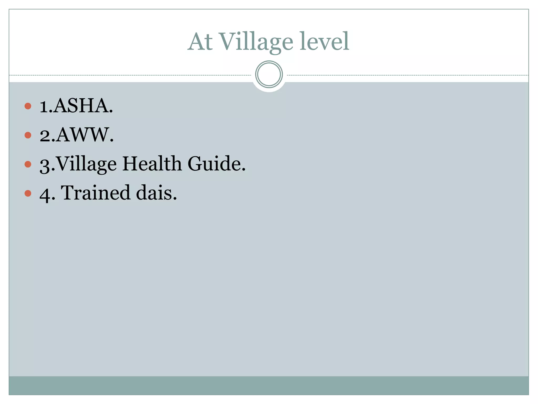 At Village level
 1.ASHA.
 2.AWW.
 3.Village Health Guide.
 4. Trained dais.
 