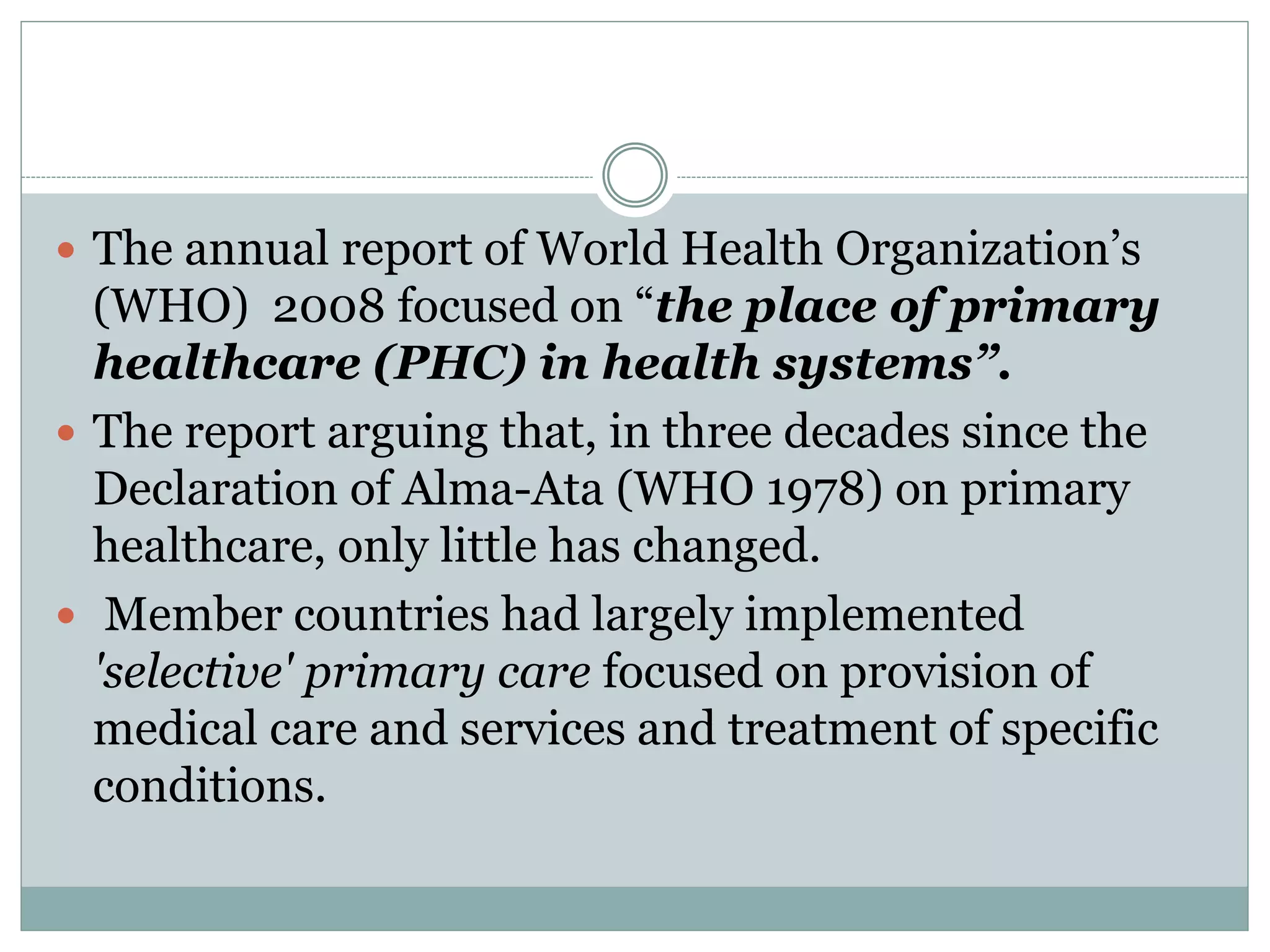  The annual report of World Health Organization’s
(WHO) 2008 focused on “the place of primary
healthcare (PHC) in health systems”.
 The report arguing that, in three decades since the
Declaration of Alma-Ata (WHO 1978) on primary
healthcare, only little has changed.
 Member countries had largely implemented
'selective' primary care focused on provision of
medical care and services and treatment of specific
conditions.
 