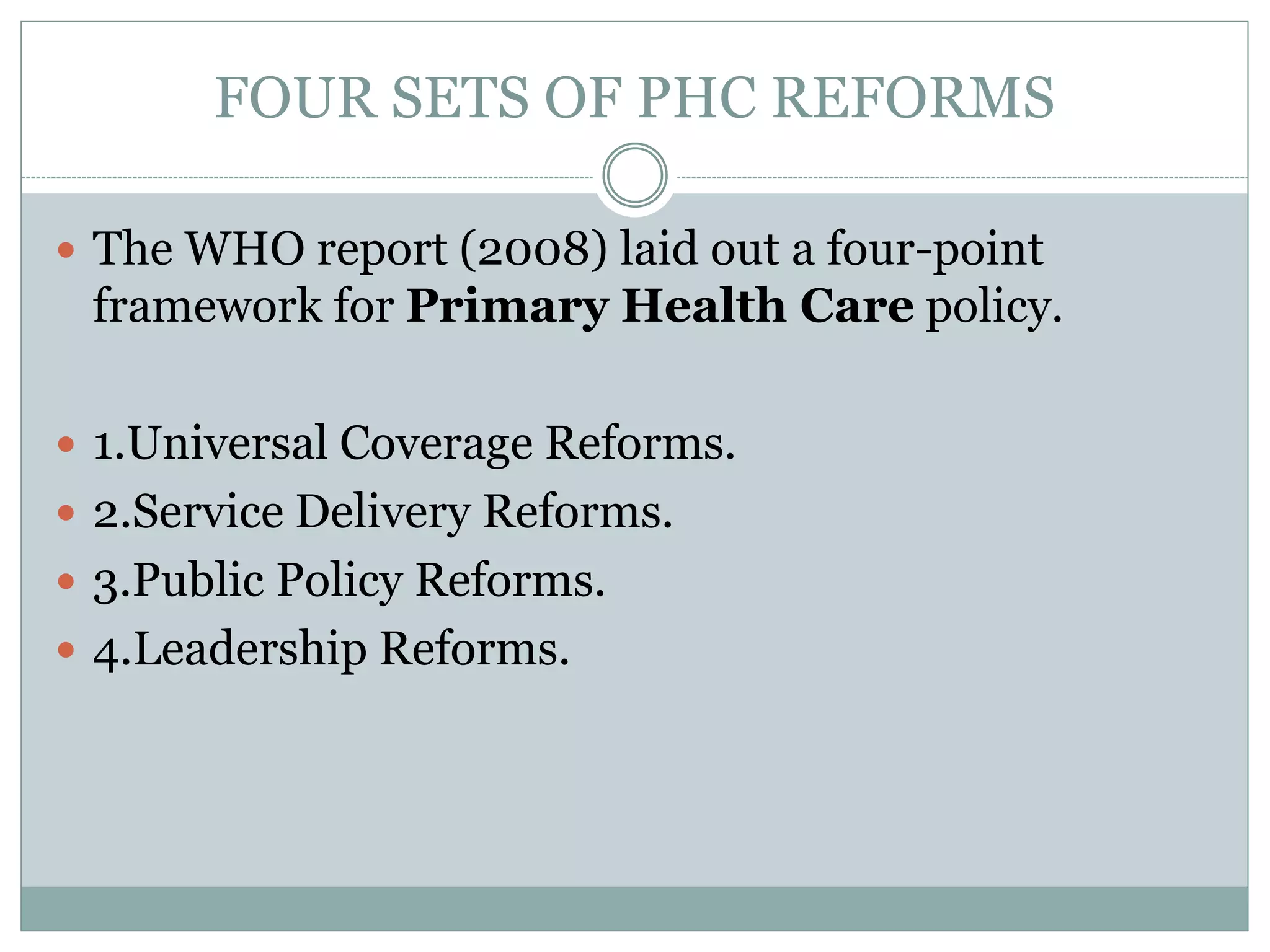 FOUR SETS OF PHC REFORMS
 The WHO report (2008) laid out a four-point
framework for Primary Health Care policy.
 1.Universal Coverage Reforms.
 2.Service Delivery Reforms.
 3.Public Policy Reforms.
 4.Leadership Reforms.
 