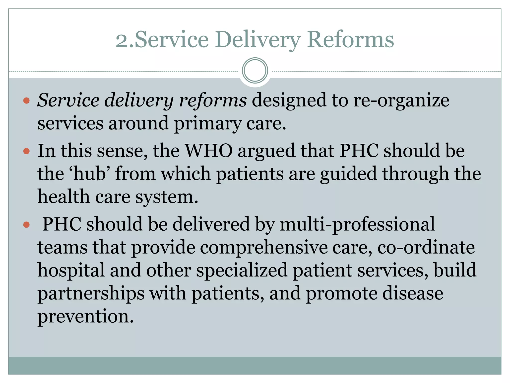 2.Service Delivery Reforms
 Service delivery reforms designed to re-organize
services around primary care.
 In this sense, the WHO argued that PHC should be
the ‘hub’ from which patients are guided through the
health care system.
 PHC should be delivered by multi-professional
teams that provide comprehensive care, co-ordinate
hospital and other specialized patient services, build
partnerships with patients, and promote disease
prevention.
 