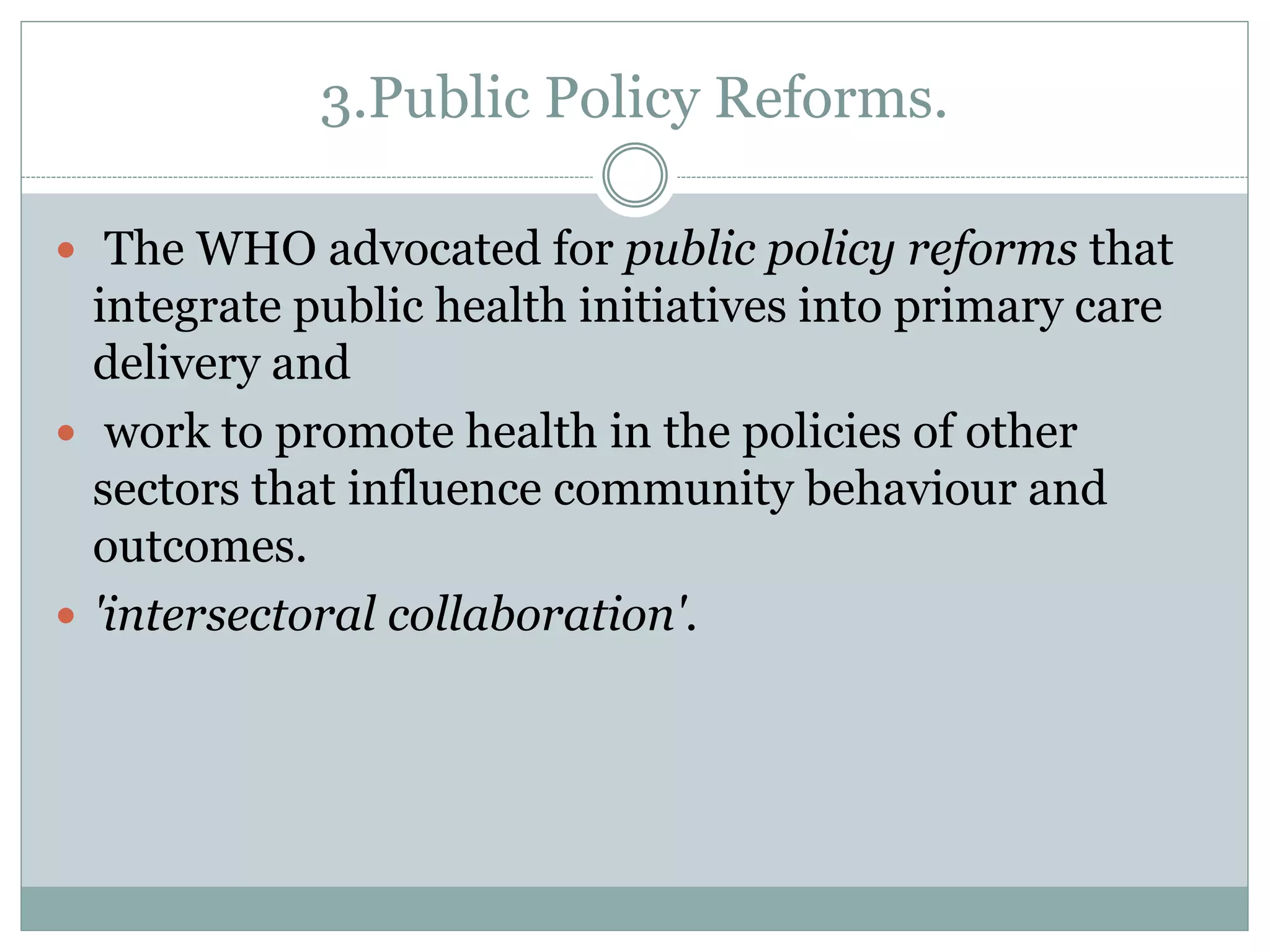 3.Public Policy Reforms.
 The WHO advocated for public policy reforms that
integrate public health initiatives into primary care
delivery and
 work to promote health in the policies of other
sectors that influence community behaviour and
outcomes.
 'intersectoral collaboration'.
 