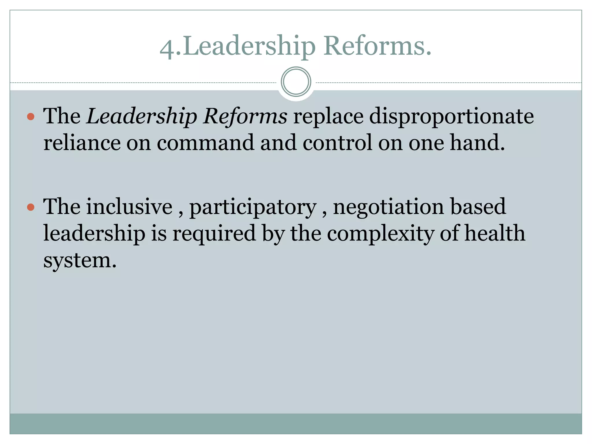 4.Leadership Reforms.
 The Leadership Reforms replace disproportionate
reliance on command and control on one hand.
 The inclusive , participatory , negotiation based
leadership is required by the complexity of health
system.
 