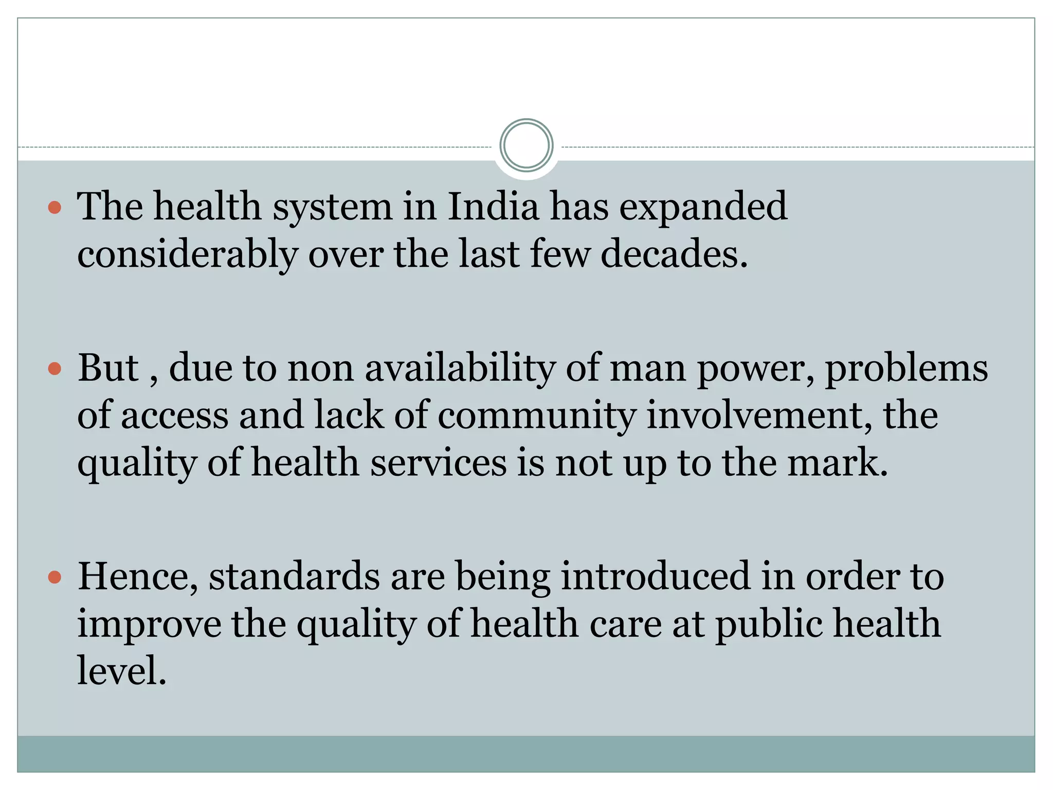  The health system in India has expanded
considerably over the last few decades.
 But , due to non availability of man power, problems
of access and lack of community involvement, the
quality of health services is not up to the mark.
 Hence, standards are being introduced in order to
improve the quality of health care at public health
level.
 