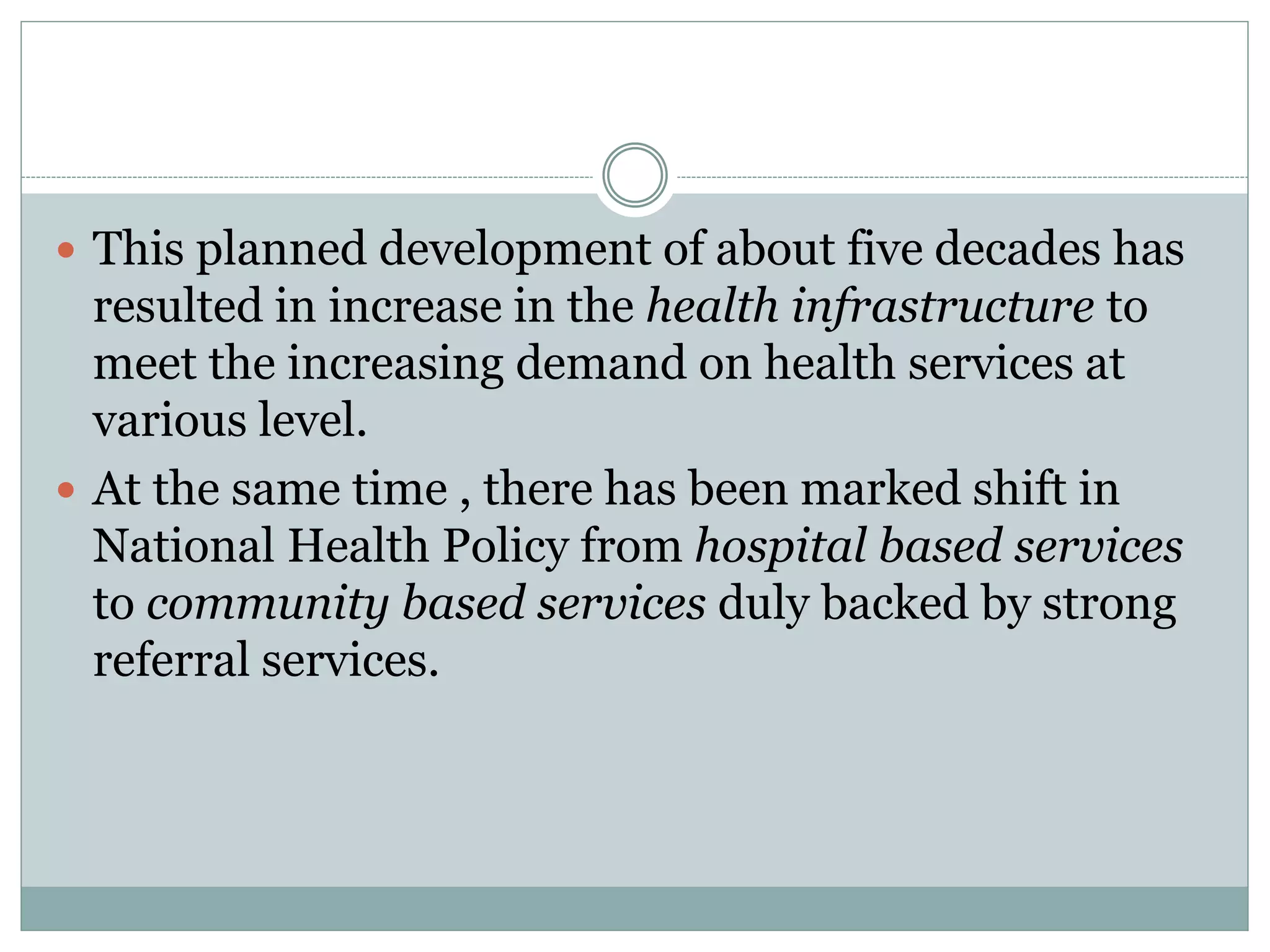  This planned development of about five decades has
resulted in increase in the health infrastructure to
meet the increasing demand on health services at
various level.
 At the same time , there has been marked shift in
National Health Policy from hospital based services
to community based services duly backed by strong
referral services.
 