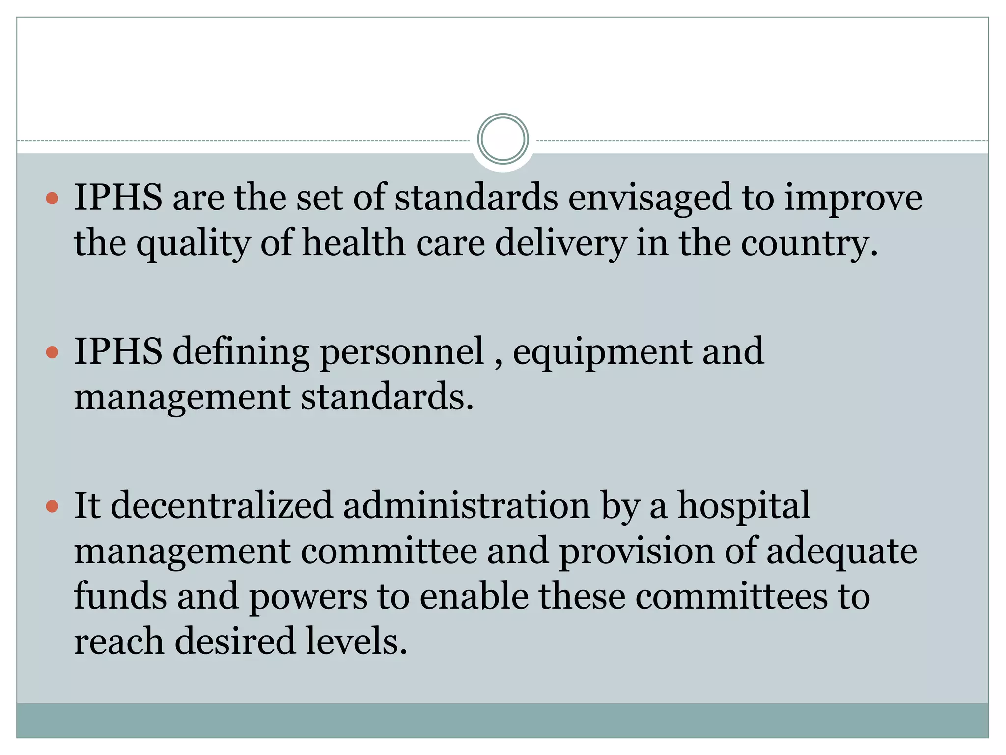  IPHS are the set of standards envisaged to improve
the quality of health care delivery in the country.
 IPHS defining personnel , equipment and
management standards.
 It decentralized administration by a hospital
management committee and provision of adequate
funds and powers to enable these committees to
reach desired levels.
 