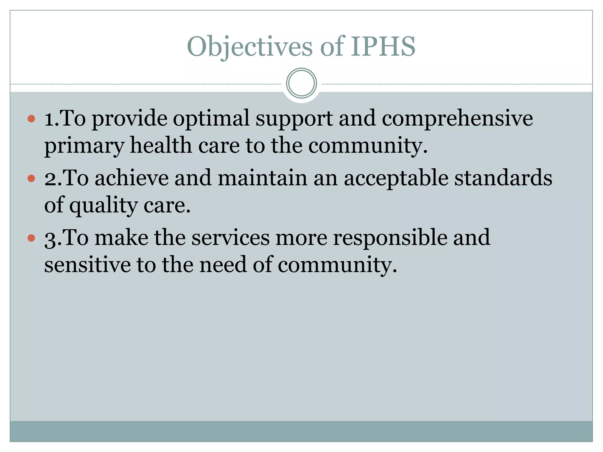 Objectives of IPHS
 1.To provide optimal support and comprehensive
primary health care to the community.
 2.To achieve and maintain an acceptable standards
of quality care.
 3.To make the services more responsible and
sensitive to the need of community.
 