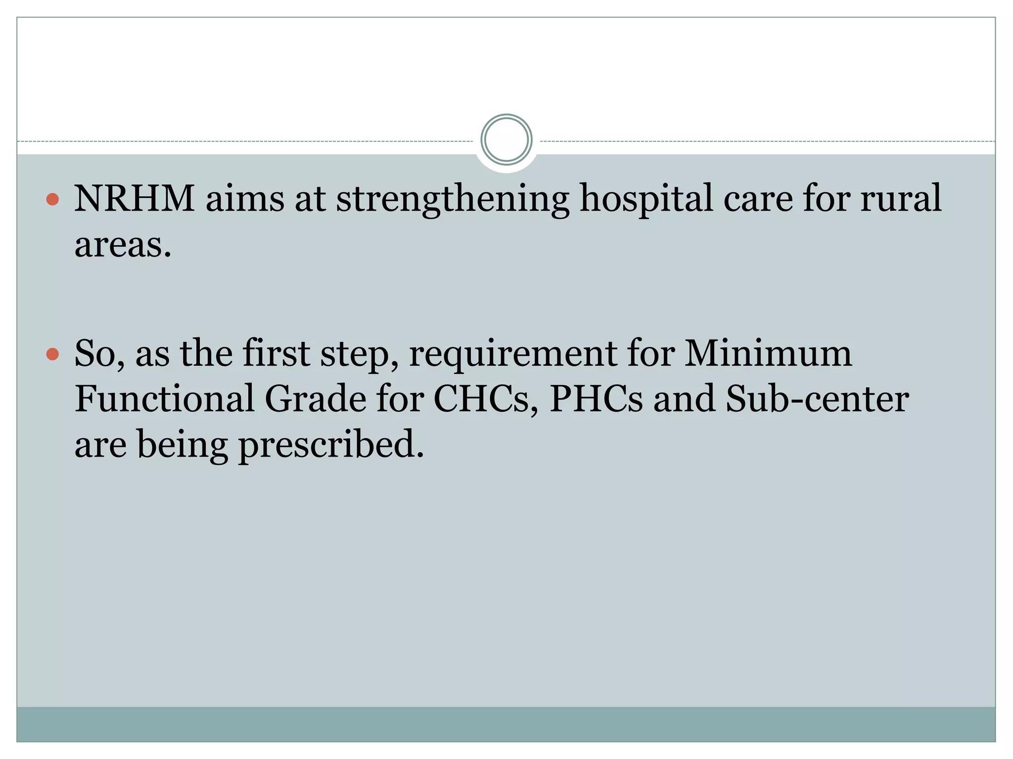  NRHM aims at strengthening hospital care for rural
areas.
 So, as the first step, requirement for Minimum
Functional Grade for CHCs, PHCs and Sub-center
are being prescribed.
 