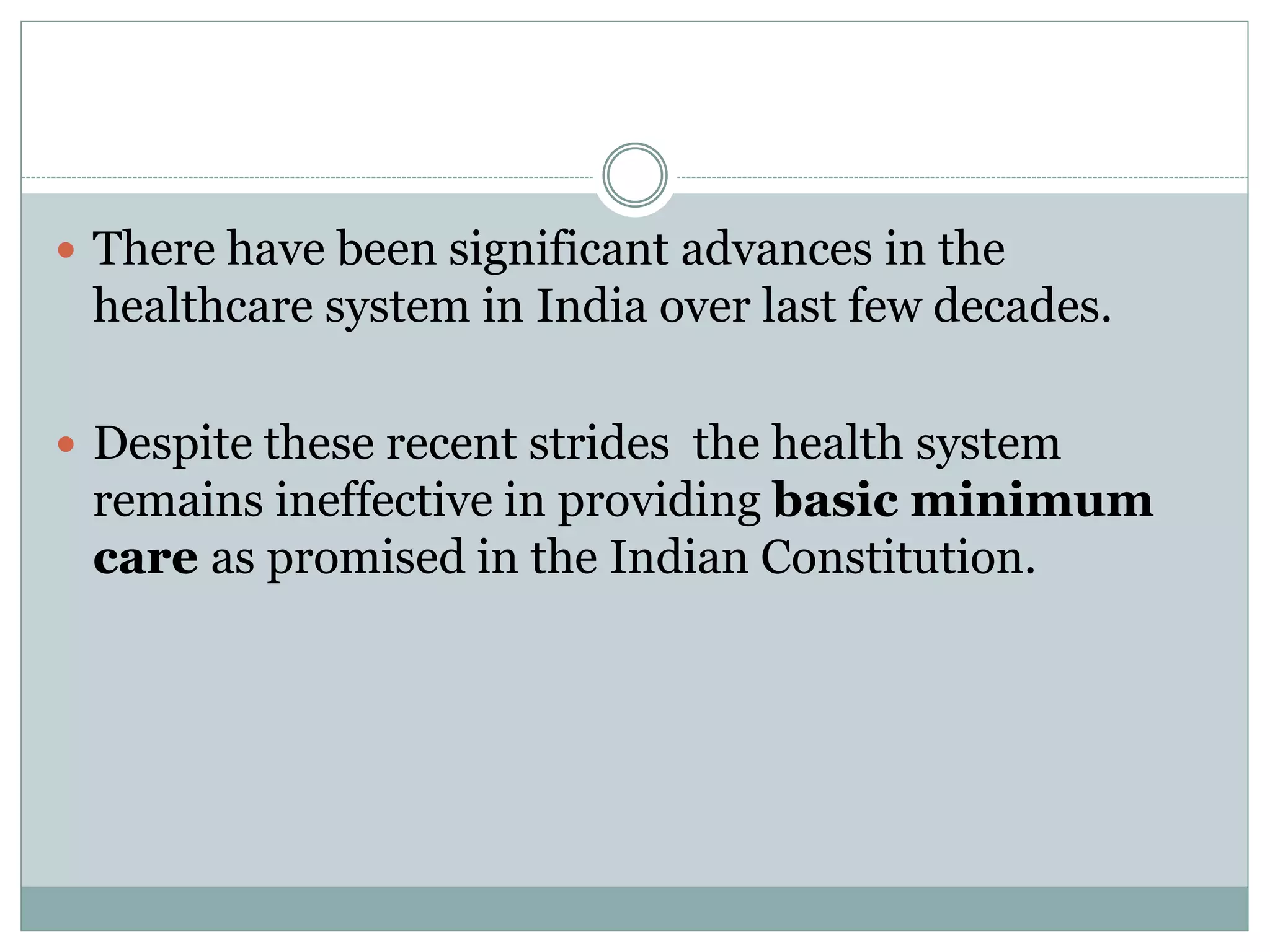  There have been significant advances in the
healthcare system in India over last few decades.
 Despite these recent strides the health system
remains ineffective in providing basic minimum
care as promised in the Indian Constitution.
 