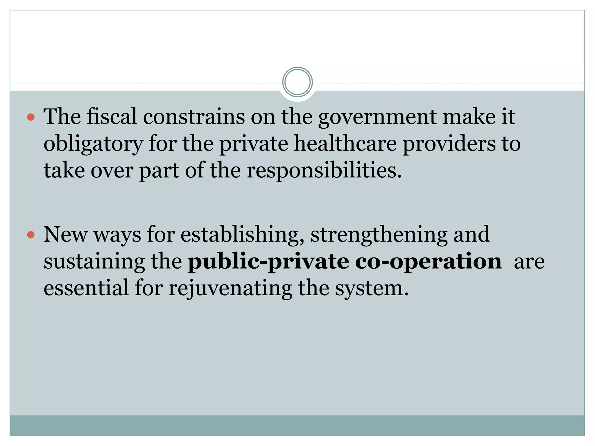  The fiscal constrains on the government make it
obligatory for the private healthcare providers to
take over part of the responsibilities.
 New ways for establishing, strengthening and
sustaining the public-private co-operation are
essential for rejuvenating the system.
 
