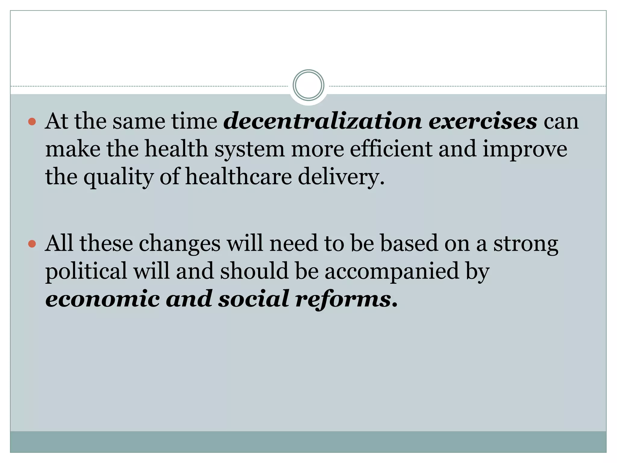  At the same time decentralization exercises can
make the health system more efficient and improve
the quality of healthcare delivery.
 All these changes will need to be based on a strong
political will and should be accompanied by
economic and social reforms.
 