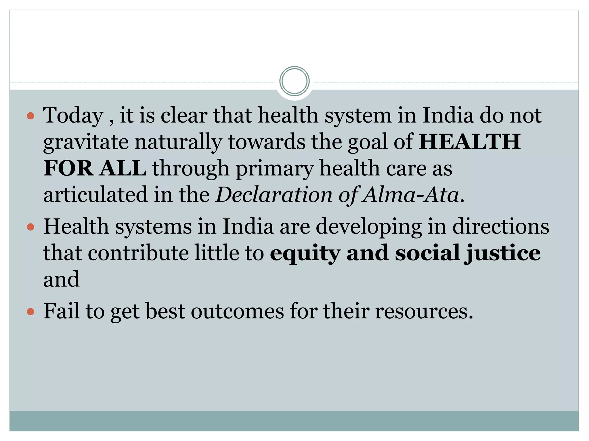  Today , it is clear that health system in India do not
gravitate naturally towards the goal of HEALTH
FOR ALL through primary health care as
articulated in the Declaration of Alma-Ata.
 Health systems in India are developing in directions
that contribute little to equity and social justice
and
 Fail to get best outcomes for their resources.
 