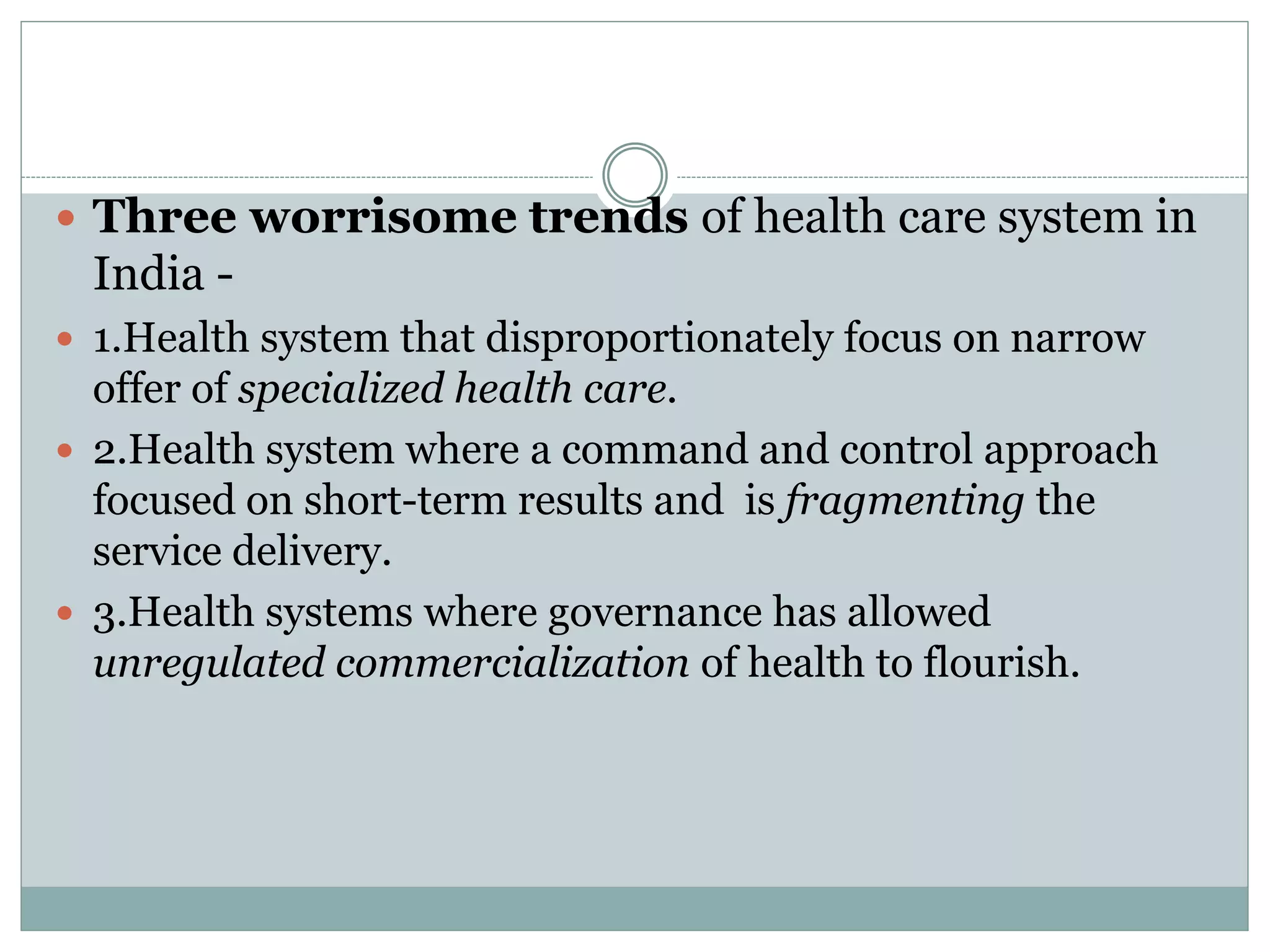  Three worrisome trends of health care system in
India -
 1.Health system that disproportionately focus on narrow
offer of specialized health care.
 2.Health system where a command and control approach
focused on short-term results and is fragmenting the
service delivery.
 3.Health systems where governance has allowed
unregulated commercialization of health to flourish.
 
