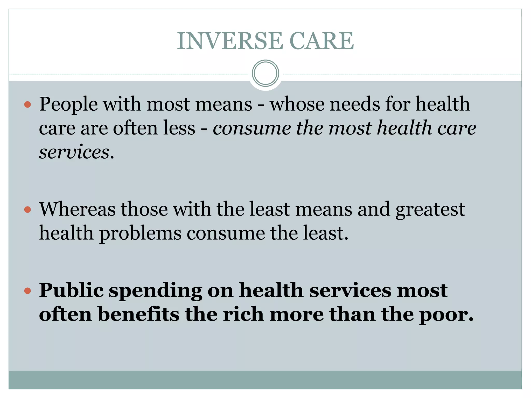 INVERSE CARE
 People with most means - whose needs for health
care are often less - consume the most health care
services.
 Whereas those with the least means and greatest
health problems consume the least.
 Public spending on health services most
often benefits the rich more than the poor.
 