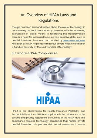 An Overview of HIPAA Laws and
Regulations
Enough has been said and written about the role of technology in
transforming the healthcare industry. However, with the increasing
intervention of digital means in facilitating this transformation,
there is a need for increased focus on how sensitive data, such as
health information, is secured and handled by healthcare IT solutions.
Acts such as HIPAA help ensure that your private health information
is handled carefully by the said wonders of technology.
But what is HIPAA Compliance?
HIPAA is the abbreviation for Health Insurance Portability and
Accountability Act. And HIPAA compliance is the adherence to the
security and privacy regulations as outlined in the HIPAA laws. This
compliance requires technology companies that handle private
health information to implement strict security measures to ensure
 