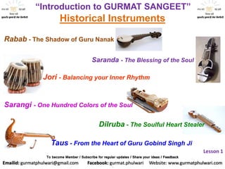 “Introduction to GURMAT SANGEET”
Historical Instruments
Rabab - The Shadow of Guru Nanak
Dilruba - The Soulful Heart Stealer
Saranda - The Blessing of the Soul
Jori - Balancing your Inner Rhythm
Sarangi - One Hundred Colors of the Soul
Taus - From the Heart of Guru Gobind Singh Ji
Lesson 1
To become Member / Subscribe for regular updates / Share your ideas / Feedback
Emailid: gurmatphulwari@gmail.com Facebook: gurmat.phulwari Website: www.gurmatphulwari.com
 