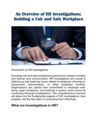 An Overview of HR Investigations:
Building a Fair and Safe Workplace
Introduction to HR Investigations
Ensuring a fair and safe workplace is paramount in today's complex
and diverse work environments. HR investigations are crucial in
addressing and resolving issues related to employee misconduct,
harassment, discrimination, or other workplace conflicts.
Organisations can uphold their commitment to employee well-
being, legal compliance, and fostering a positive work culture by
conducting thorough investigations. This comprehensive overview
will delve into the fundamental aspects of HR investigations, their
purpose, and the key steps in conducting them effectively.
What are Investigations in HR?
 