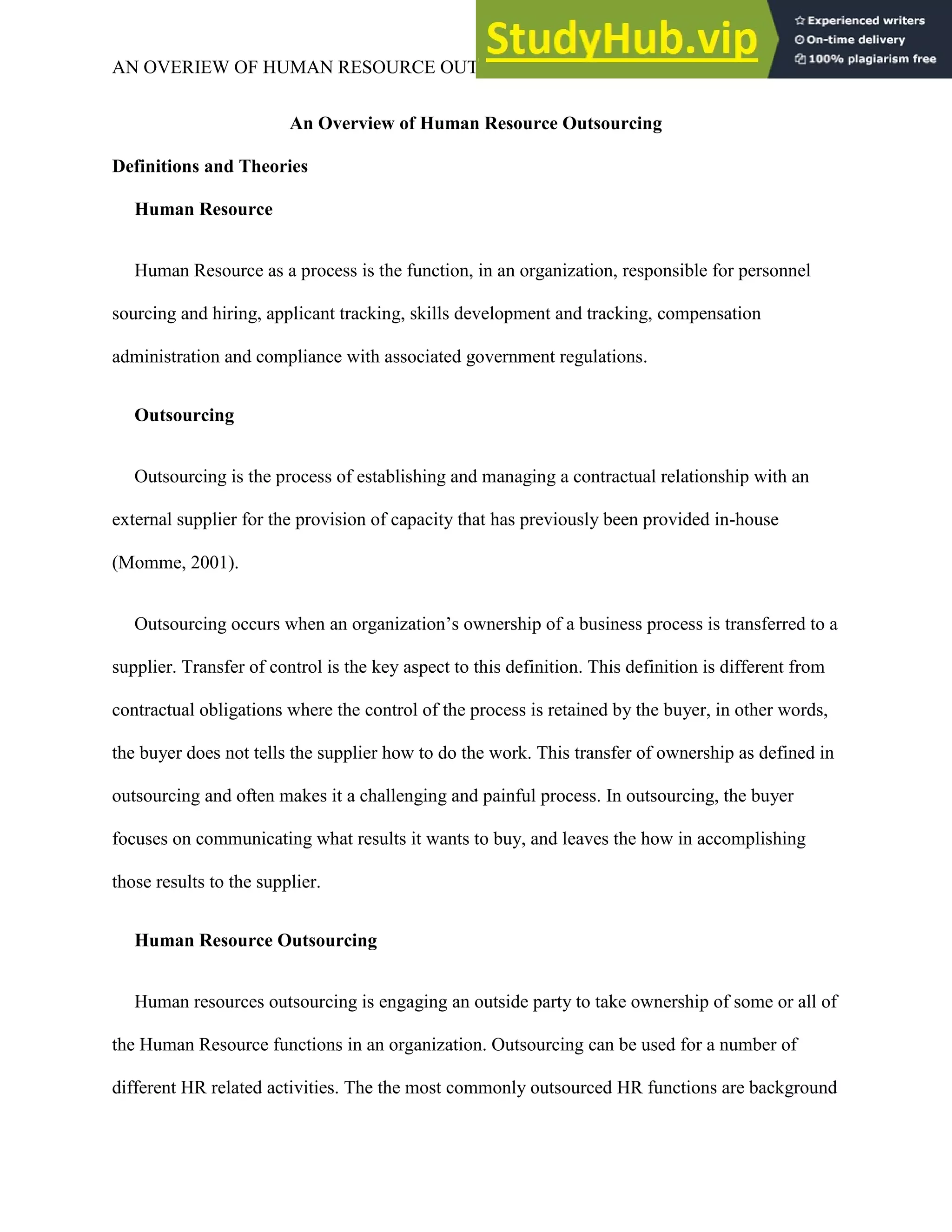 AN OVERIEW OF HUMAN RESOURCE OUTSOURCING 3
An Overview of Human Resource Outsourcing
Definitions and Theories
Human Resource
Human Resource as a process is the function, in an organization, responsible for personnel
sourcing and hiring, applicant tracking, skills development and tracking, compensation
administration and compliance with associated government regulations.
Outsourcing
Outsourcing is the process of establishing and managing a contractual relationship with an
external supplier for the provision of capacity that has previously been provided in-house
(Momme, 2001).
Outsourcing occurs when an organization’s ownership of a business process is transferred to a
supplier. Transfer of control is the key aspect to this definition. This definition is different from
contractual obligations where the control of the process is retained by the buyer, in other words,
the buyer does not tells the supplier how to do the work. This transfer of ownership as defined in
outsourcing and often makes it a challenging and painful process. In outsourcing, the buyer
focuses on communicating what results it wants to buy, and leaves the how in accomplishing
those results to the supplier.
Human Resource Outsourcing
Human resources outsourcing is engaging an outside party to take ownership of some or all of
the Human Resource functions in an organization. Outsourcing can be used for a number of
different HR related activities. The the most commonly outsourced HR functions are background
 