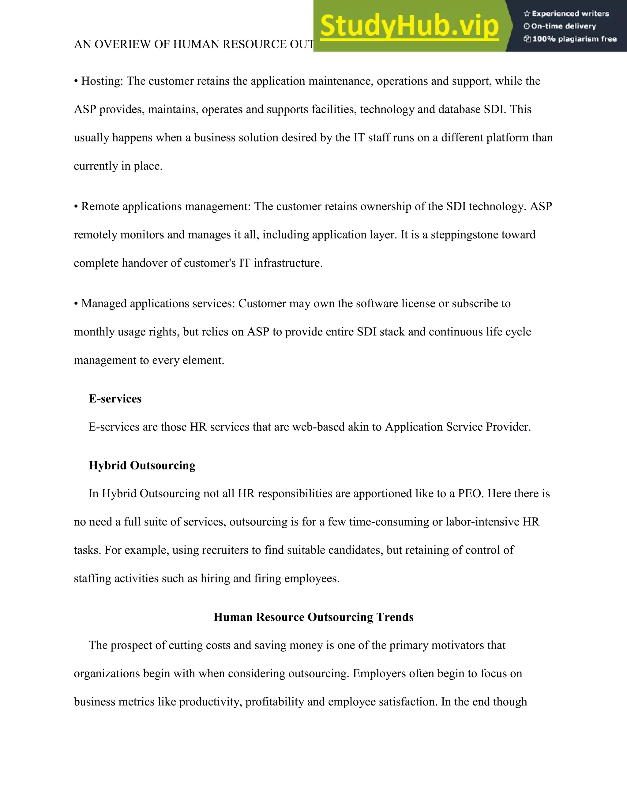 AN OVERIEW OF HUMAN RESOURCE OUTSOURCING 6
• Hosting: The customer retains the application maintenance, operations and support, while the
ASP provides, maintains, operates and supports facilities, technology and database SDI. This
usually happens when a business solution desired by the IT staff runs on a different platform than
currently in place.
• Remote applications management: The customer retains ownership of the SDI technology. ASP
remotely monitors and manages it all, including application layer. It is a steppingstone toward
complete handover of customer's IT infrastructure.
• Managed applications services: Customer may own the software license or subscribe to
monthly usage rights, but relies on ASP to provide entire SDI stack and continuous life cycle
management to every element.
E-services
E-services are those HR services that are web-based akin to Application Service Provider.
Hybrid Outsourcing
In Hybrid Outsourcing not all HR responsibilities are apportioned like to a PEO. Here there is
no need a full suite of services, outsourcing is for a few time-consuming or labor-intensive HR
tasks. For example, using recruiters to find suitable candidates, but retaining of control of
staffing activities such as hiring and firing employees.
Human Resource Outsourcing Trends
The prospect of cutting costs and saving money is one of the primary motivators that
organizations begin with when considering outsourcing. Employers often begin to focus on
business metrics like productivity, profitability and employee satisfaction. In the end though
 