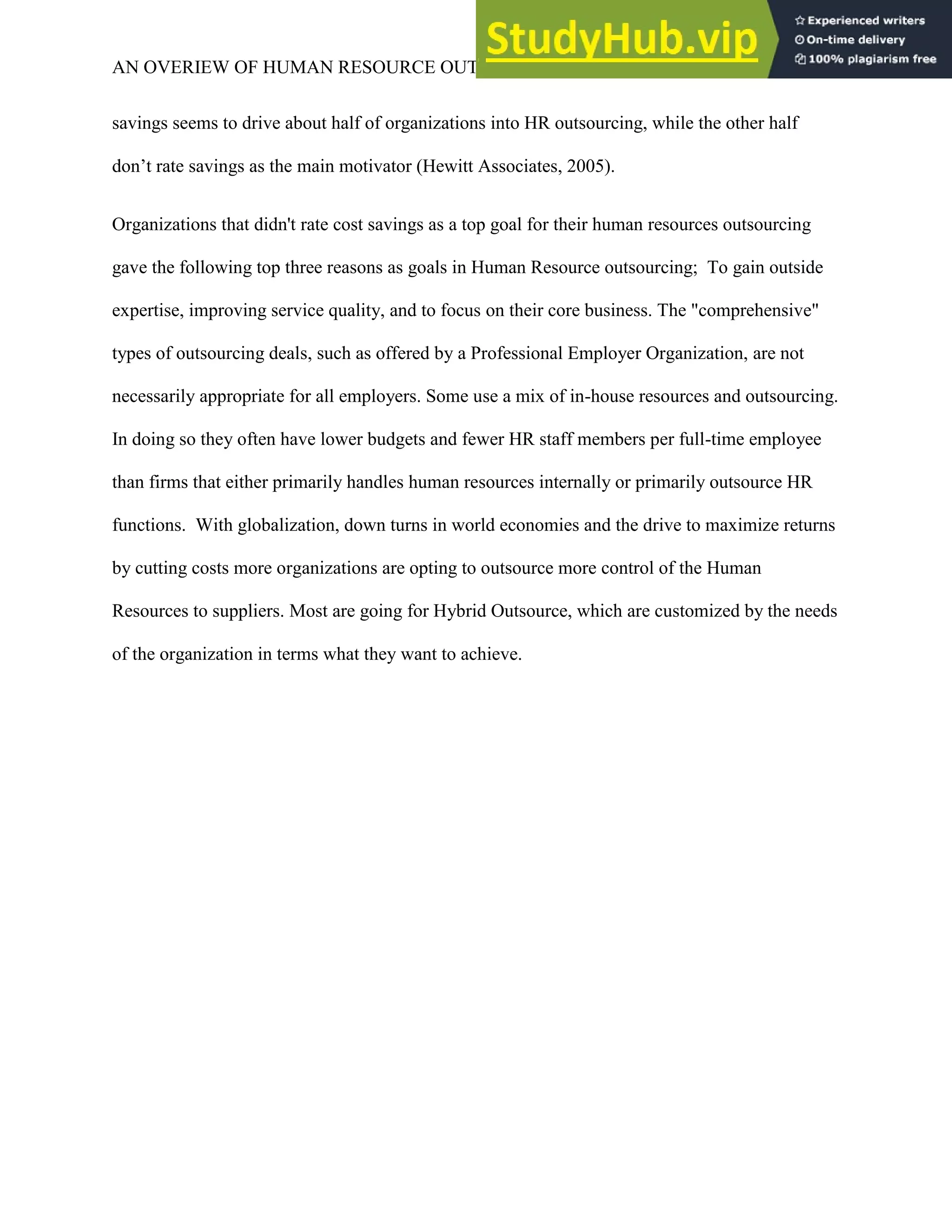 AN OVERIEW OF HUMAN RESOURCE OUTSOURCING 7
savings seems to drive about half of organizations into HR outsourcing, while the other half
don’t rate savings as the main motivator (Hewitt Associates, 2005).
Organizations that didn't rate cost savings as a top goal for their human resources outsourcing
gave the following top three reasons as goals in Human Resource outsourcing; To gain outside
expertise, improving service quality, and to focus on their core business. The "comprehensive"
types of outsourcing deals, such as offered by a Professional Employer Organization, are not
necessarily appropriate for all employers. Some use a mix of in-house resources and outsourcing.
In doing so they often have lower budgets and fewer HR staff members per full-time employee
than firms that either primarily handles human resources internally or primarily outsource HR
functions. With globalization, down turns in world economies and the drive to maximize returns
by cutting costs more organizations are opting to outsource more control of the Human
Resources to suppliers. Most are going for Hybrid Outsource, which are customized by the needs
of the organization in terms what they want to achieve.
 