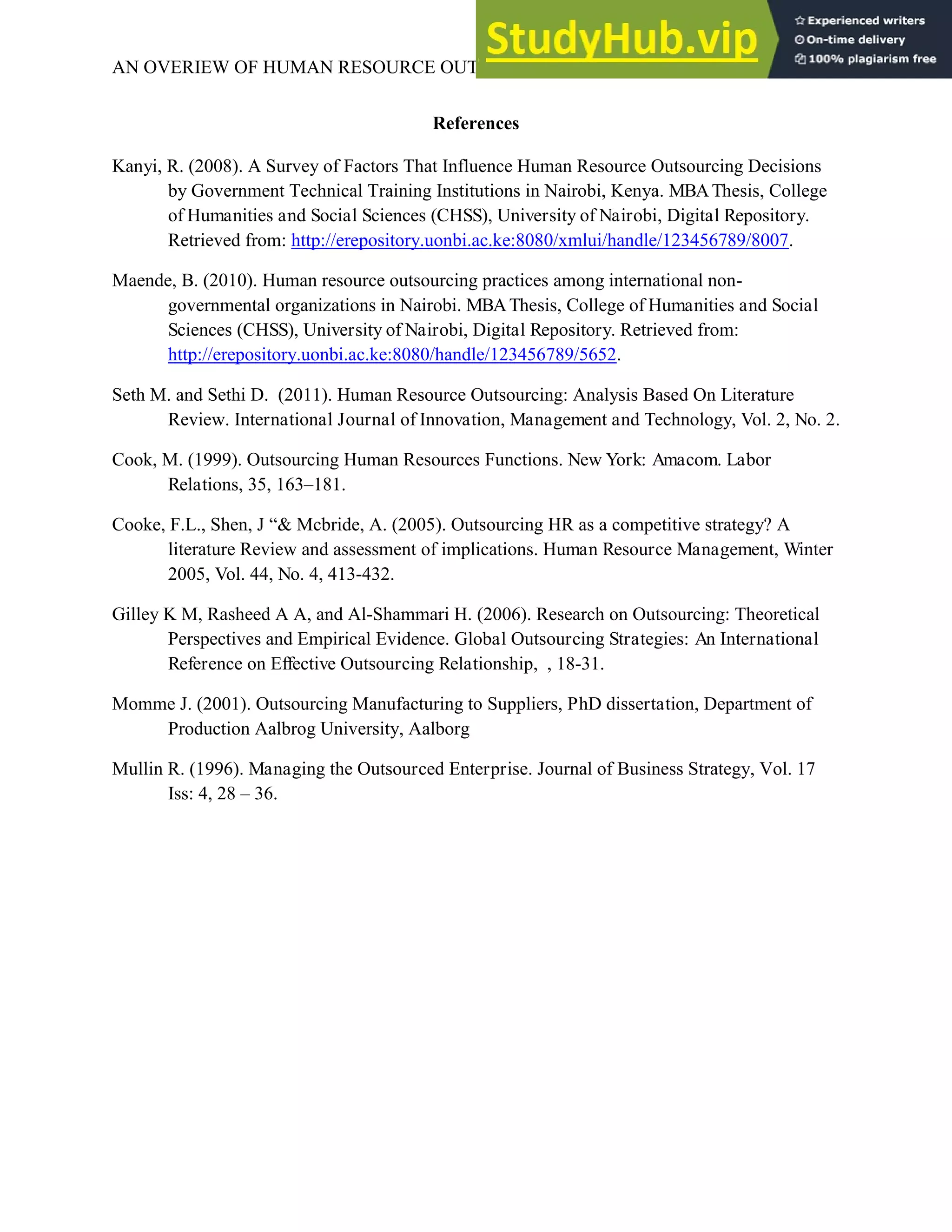 AN OVERIEW OF HUMAN RESOURCE OUTSOURCING 8
References
Kanyi, R. (2008). A Survey of Factors That Influence Human Resource Outsourcing Decisions
by Government Technical Training Institutions in Nairobi, Kenya. MBAThesis, College
of Humanities and Social Sciences (CHSS), University of Nairobi, Digital Repository.
Retrieved from: http://erepository.uonbi.ac.ke:8080/xmlui/handle/123456789/8007.
Maende, B. (2010). Human resource outsourcing practices among international non-
governmental organizations in Nairobi. MBAThesis, College of Humanities and Social
Sciences (CHSS), University of Nairobi, Digital Repository. Retrieved from:
http://erepository.uonbi.ac.ke:8080/handle/123456789/5652.
Seth M. and Sethi D. (2011). Human Resource Outsourcing: Analysis Based On Literature
Review. International Journal of Innovation, Management and Technology, Vol. 2, No. 2.
Cook, M. (1999). Outsourcing Human Resources Functions. New York: Amacom. Labor
Relations, 35, 163–181.
Cooke, F.L., Shen, J “& Mcbride, A. (2005). Outsourcing HR as a competitive strategy? A
literature Review and assessment of implications. Human Resource Management, Winter
2005, Vol. 44, No. 4, 413-432.
Gilley K M, Rasheed A A, and Al-Shammari H. (2006). Research on Outsourcing: Theoretical
Perspectives and Empirical Evidence. Global Outsourcing Strategies: An International
Reference on Effective Outsourcing Relationship, , 18-31.
Momme J. (2001). Outsourcing Manufacturing to Suppliers, PhD dissertation, Department of
Production Aalbrog University, Aalborg
Mullin R. (1996). Managing the Outsourced Enterprise. Journal of Business Strategy, Vol. 17
Iss: 4, 28 – 36.
 