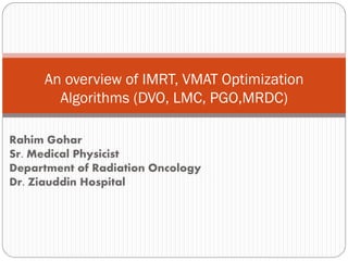 Rahim Gohar
Sr. Medical Physicist
Department of Radiation Oncology
Dr. Ziauddin Hospital
An overview of IMRT, VMAT Optimization
Algorithms (DVO, LMC, PGO,MRDC)
 