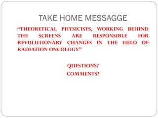 TAKE HOME MESSAGGE
“THEORETICAL PHYSICISTS, WORKING BEHIND
THE SCREENS ARE RESPONSIBLE FOR
REVULUTIONARY CHANGES IN THE FIELD OF
RADIATION ONCOLOGY”
QUESTIONS?
COMMENTS?
 