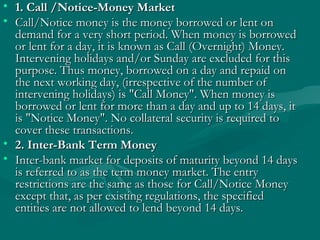 1. Call /Notice-Money Market   Call/Notice money is the money borrowed or lent on demand for a very short period. When money is borrowed or lent for a day, it is known as Call (Overnight) Money. Intervening holidays and/or Sunday are excluded for this purpose. Thus money, borrowed on a day and repaid on the next working day, (irrespective of the number of intervening holidays) is "Call Money". When money is borrowed or lent for more than a day and up to 14 days, it is "Notice Money". No collateral security is required to cover these transactions.  2. Inter-Bank Term Money   Inter-bank market for deposits of maturity beyond 14 days is referred to as the term money market. The entry restrictions are the same as those for Call/Notice Money except that, as per existing regulations, the specified entities are not allowed to lend beyond 14 days.  