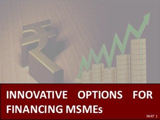 INNOVATIVE OPTIONS FOR
FINANCING MSMEs PART 1
 