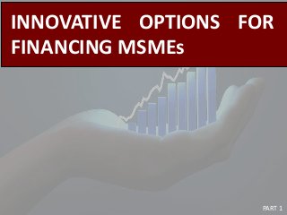 INNOVATIVE OPTIONS FOR
FINANCING MSMEs
PART 1
 