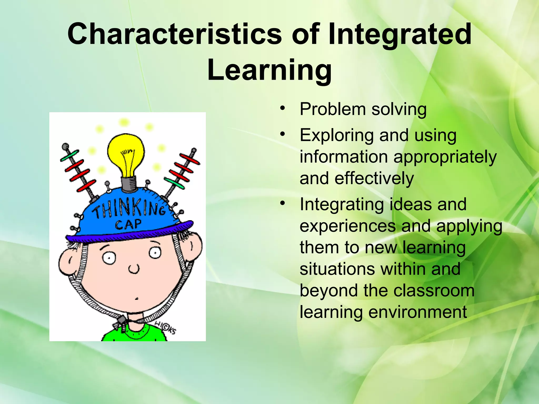 Characteristics of Integrated
Learning
• Problem solving
• Exploring and using
information appropriately
and effectively
• Integrating ideas and
experiences and applying
them to new learning
situations within and
beyond the classroom
learning environment