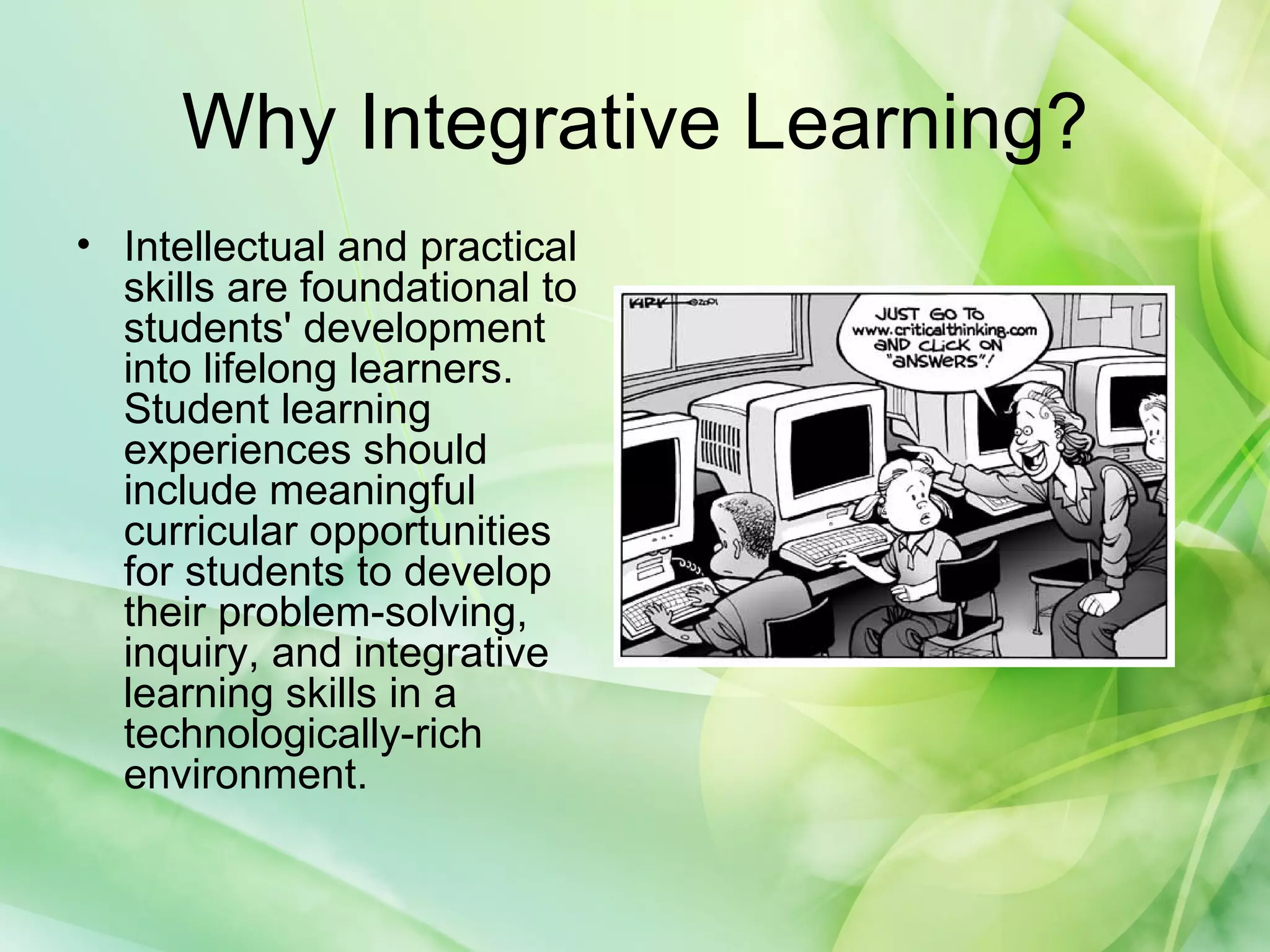 Why Integrative Learning?
• Intellectual and practical
skills are foundational to
students' development
into lifelong learners.
Student learning
experiences should
include meaningful
curricular opportunities
for students to develop
their problem-solving,
inquiry, and integrative
learning skills in a
technologically-rich
environment.