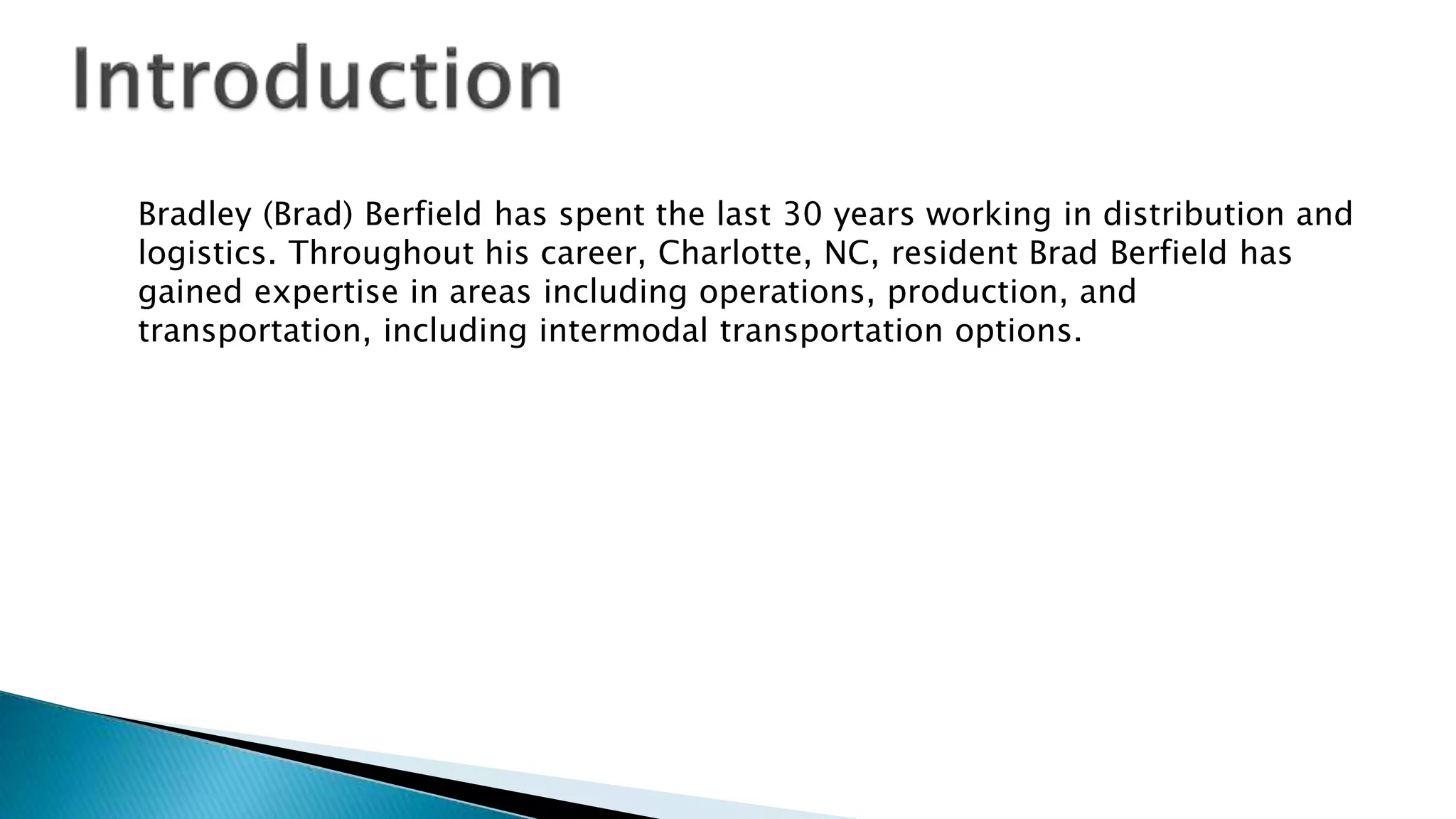 Bradley (Brad) Berfield has spent the last 30 years working in distribution and
logistics. Throughout his career, Charlotte, NC, resident Brad Berfield has
gained expertise in areas including operations, production, and
transportation, including intermodal transportation options.
 