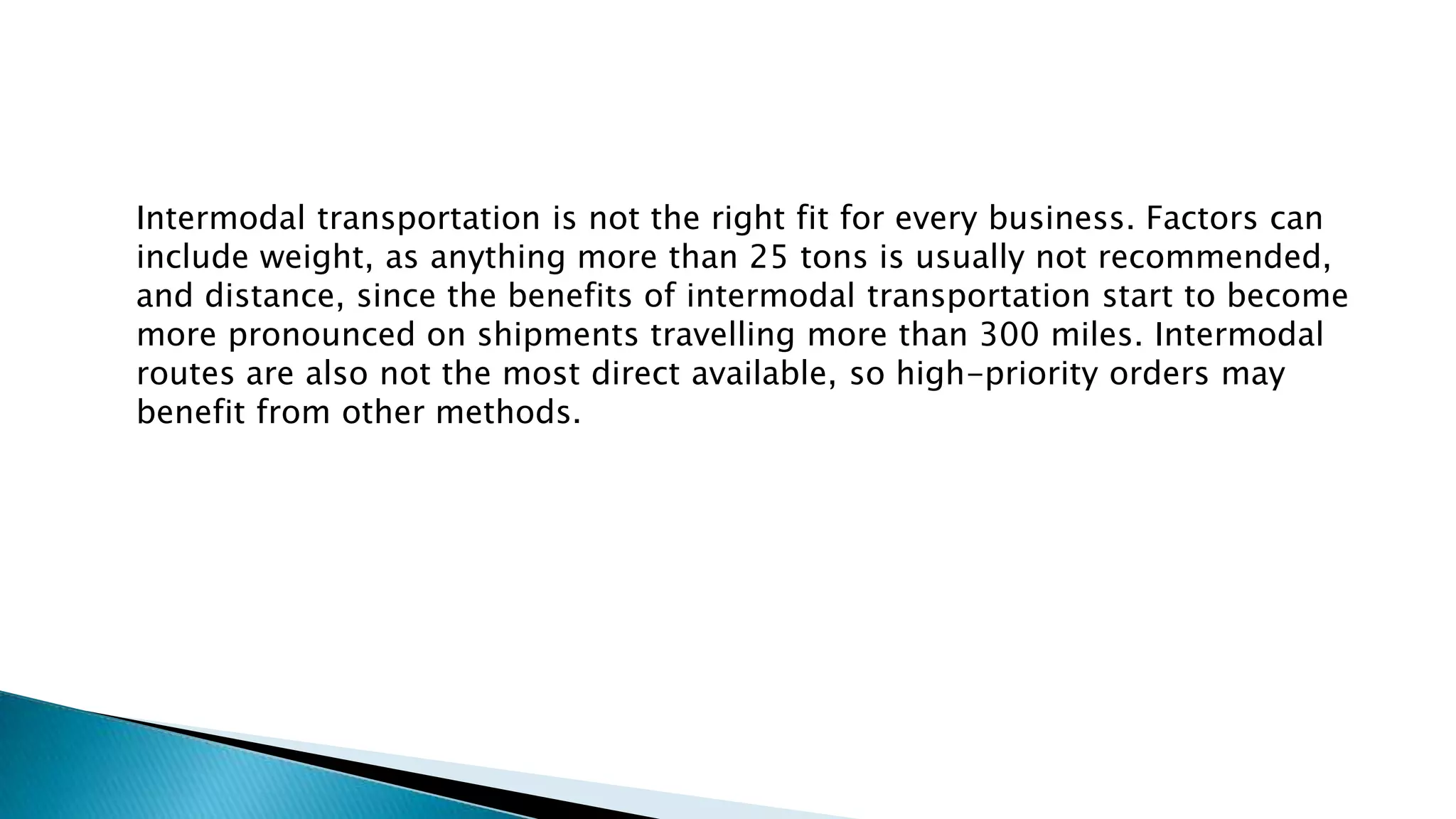 Intermodal transportation is not the right fit for every business. Factors can
include weight, as anything more than 25 tons is usually not recommended,
and distance, since the benefits of intermodal transportation start to become
more pronounced on shipments travelling more than 300 miles. Intermodal
routes are also not the most direct available, so high-priority orders may
benefit from other methods.
 