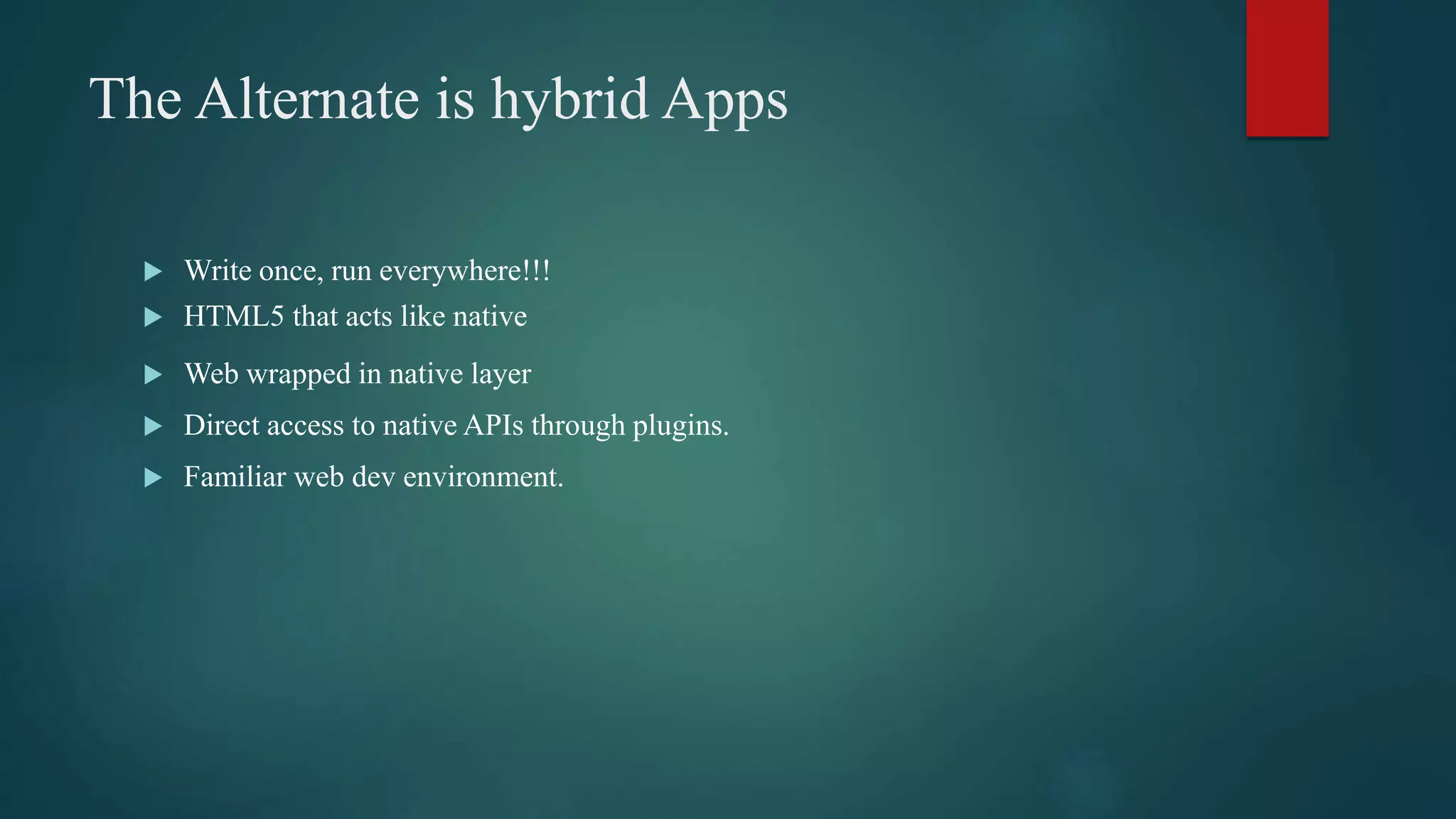 The Alternate is hybrid Apps
 Write once, run everywhere!!!
 HTML5 that acts like native
 Web wrapped in native layer
 Direct access to native APIs through plugins.
 Familiar web dev environment.
 