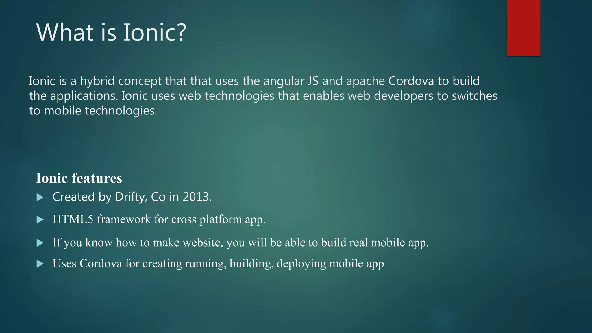 What is Ionic?
Ionic features
 Created by Drifty, Co in 2013.
 HTML5 framework for cross platform app.
 If you know how to make website, you will be able to build real mobile app.
 Uses Cordova for creating running, building, deploying mobile app
Ionic is a hybrid concept that that uses the angular JS and apache Cordova to build
the applications. Ionic uses web technologies that enables web developers to switches
to mobile technologies.
 