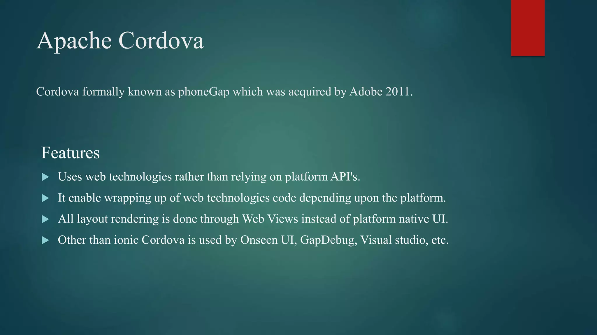 Apache Cordova
Features
 Uses web technologies rather than relying on platform API's.
 It enable wrapping up of web technologies code depending upon the platform.
 All layout rendering is done through Web Views instead of platform native UI.
 Other than ionic Cordova is used by Onseen UI, GapDebug, Visual studio, etc.
Cordova formally known as phoneGap which was acquired by Adobe 2011.
 