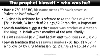 The prophet himself – who was he?
•Born c.760-755 BC, his name means ‘Yahweh saves’ or
‘salvation is of Yahweh’
•13 times in scripture he is referred to as the “son of Amoz”
(7x in Isaiah, 3x in each of 2 Kings / 2 Chronicles) = important
•Jewish tradition suggests that Amoz was brother of Amaziah
the King i.e. Isaiah was a member of the royal family
•He was married (8 v 3) and had at least two sons (7 v 3, 8 v 3)
•Jewish tradition that was sawn asunder (NB: Heb. 11 v 37) in
a hollow log by King Manasseh (cp. 2 Kings 21 v 16, 24 v 3-4)
An overview of Isaiah 10
 