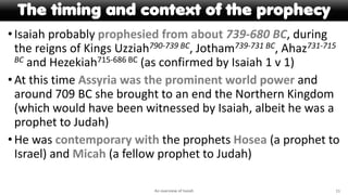 The timing and context of the prophecy
•Isaiah probably prophesied from about 739-680 BC, during
the reigns of Kings Uzziah790-739 BC, Jotham739-731 BC, Ahaz731-715
BC and Hezekiah715-686 BC (as confirmed by Isaiah 1 v 1)
•At this time Assyria was the prominent world power and
around 709 BC she brought to an end the Northern Kingdom
(which would have been witnessed by Isaiah, albeit he was a
prophet to Judah)
•He was contemporary with the prophets Hosea (a prophet to
Israel) and Micah (a fellow prophet to Judah)
An overview of Isaiah 11
 