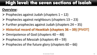 High level: the seven sections of Isaiah
Overview:
 Prophecies against Judah (chapters 1 – 12)
 Prophecies against neighbours (chapters 13 – 23)
 Further prophecies against Judah (chapters 24 – 35)
 Historical record of Hezekiah (chapters 36 – 39) [PIVOT]
 Omnipotence of God (chapters 40 – 48)
 Prophecies of Messiah (chapters 49 – 59)
 Prophecies of the future glory (chapters 60 – 66)
An overview of Isaiah 14
 