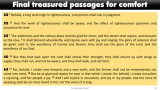 Final treasured passages for comfort
An overview of Isaiah 20
32 1 Behold, a king shall reign in righteousness, and princes shall rule in judgment.
32 17 And the work of righteousness shall be peace; and the effect of righteousness quietness and
assurance for ever.
35 1 The wilderness and the solitary place shall be glad for them; and the desert shall rejoice, and blossom
as the rose. 2 It shall blossom abundantly, and rejoice even with joy and singing: the glory of Lebanon shall
be given unto it, the excellency of Carmel and Sharon, they shall see the glory of the Lord, and the
excellency of our God.
40 31 But they that wait upon the Lord shall renew their strength; they shall mount up with wings as
eagles; they shall run, and not be weary; and they shall walk, and not faint.
65 17 For, behold, I create new heavens and a new earth: and the former shall not be remembered, nor
come into mind. 18 But be ye glad and rejoice for ever in that which I create: for, behold, I create Jerusalem
a rejoicing, and her people a joy. 19 And I will rejoice in Jerusalem, and joy in my people: and the voice of
weeping shall be no more heard in her, nor the voice of crying.
 