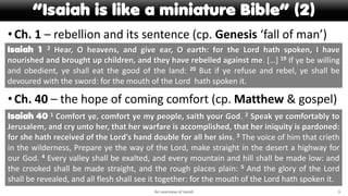 “Isaiah is like a miniature Bible” (2)
•Ch. 1 – rebellion and its sentence (cp. Genesis ‘fall of man’)
•Ch. 40 – the hope of coming comfort (cp. Matthew & gospel)
An overview of Isaiah 3
Isaiah 1 2 Hear, O heavens, and give ear, O earth: for the Lord hath spoken, I have
nourished and brought up children, and they have rebelled against me. […] 19 If ye be willing
and obedient, ye shall eat the good of the land: 20 But if ye refuse and rebel, ye shall be
devoured with the sword: for the mouth of the Lord hath spoken it.
Isaiah 40 1 Comfort ye, comfort ye my people, saith your God. 2 Speak ye comfortably to
Jerusalem, and cry unto her, that her warfare is accomplished, that her iniquity is pardoned:
for she hath received of the Lord's hand double for all her sins. 3 The voice of him that crieth
in the wilderness, Prepare ye the way of the Lord, make straight in the desert a highway for
our God. 4 Every valley shall be exalted, and every mountain and hill shall be made low: and
the crooked shall be made straight, and the rough places plain: 5 And the glory of the Lord
shall be revealed, and all flesh shall see it together: for the mouth of the Lord hath spoken it.
 
