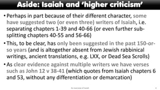 Aside: Isaiah and ‘higher criticism’
•Perhaps in part because of their different character, some
have suggested two (or even three) writers of Isaiah, i.e.
separating chapters 1-39 and 40-66 (or even further sub-
splitting chapters 40-55 and 56-66)
•This, to be clear, has only been suggested in the past 150-or-
so years (and is altogether absent from Jewish rabbinical
writings, ancient translations, e.g. LXX, or Dead Sea Scrolls)
•As clear evidence against multiple writers we have verses
such as John 12 v 38-41 (which quotes from Isaiah chapters 6
and 53, without any differentiation or demarcation)
An overview of Isaiah 4
 