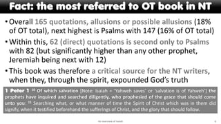 Fact: the most referred to OT book in NT
•Overall 165 quotations, allusions or possible allusions (18%
of OT total), next highest is Psalms with 147 (16% of OT total)
•Within this, 62 (direct) quotations is second only to Psalms
with 82 (but significantly higher than any other prophet,
Jeremiah being next with 12)
•This book was therefore a critical source for the NT writers,
when they, through the spirit, expounded God’s truth
An overview of Isaiah 6
1 Peter 1 10 Of which salvation [Note: Isaiah = ‘Yahweh saves’ or ‘salvation is of Yahweh’] the
prophets have inquired and searched diligently, who prophesied of the grace that should come
unto you: 11 Searching what, or what manner of time the Spirit of Christ which was in them did
signify, when it testified beforehand the sufferings of Christ, and the glory that should follow.
 