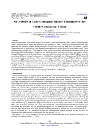 EJBM-Special Issue: Islamic Management and Business
ISSN 2222-1719 (Paper) ISSN 2222
Vol.5 No.11 2013
Co-published with Center for Research on Islamic Management and Business (CRIMB)
An Overview of Islamic Managerial Finance: Comp
with the Conventional Version
Associate Professor, Department of Business Administration,International Islamic University
Chittagong,Chawkbazar, Chittagong
Abstract
Financial management from Islamic perspective or Islamic Financial Management (IFM) is a very stimulating topic
since it represents a new reality. The philosophy and principles of such a system have been outlined in the holy
Quran and the Sunnah of Prophet Muhammad (peace be upon him) more than 1400 years ago. Islamic Financial
Management now, is immerging as a new financial system all over the world. Ideas of IFM developed in early 1960s
and its practices started in late 1970s. Since
been successful in undertaking its components like Islamic financial instruments, institutions and markets. Islamic
Financial Management is an all-comprehensive and universal syste
main theme of Islamic Financial Management as “Allah hath permitted trade and forbidden interest” (2:275) that will
be ensured through establishment of three instruments/aspects like: Islamic Financial Market
Institutions and Islamic Financial Instruments. To serve the pursue of the Islamic financial management in Muslim
countries a number of Islamic financial institutions and banks have been established with the broad objective of
bringing into being a society based on justice, free from exploitation, equity and brotherhood among the people. The
attempt is made to develop an overview of Islamic Financial Management through the comparative study between
conventional and Islamic financial mana
Keywords: Musharaka, mudaraba, Haqqullah, Haqqul
1. Introduction
The conventional practice of financial system and the western cultural influence drove the people far away from the
tenets of Islamic Shariah. In spite of t
Management is found in practice, although they are not performing their work at satisfactory level. The main reason
is the lack of knowledgeable (shariah based) and committed pers
Most of the public higher educational institutions do not offer any course relating to Islamic Financial Management.
A few of the private universities are offering one or two courses in their academic cu
passing out from the higher educational institutions do not get opportunity to learn about Islamic Finance and its
management. Moreover academic learning materials on the issue are not available as the conventional one. Hence
the paper is an attempt to present an overview of managerial finance from both the conventional and Islamic
perspectives. It is very essential to know and apply the Holy Quran and Sunnah
is the complete code of life, and Finance is no exception. The financial aspect is only a dimension of the complete
human life in the Islam, though: it does give substantial importance to any business organization for achieving the
organization goal. The goal of a business organization
Islamic perspective, goal of a business organization is not only maximizing profit but also maximizing social welfare
in the permitted way by the Shariah
(SWT) says in the Holy Quran (31:20), “Have you not seen that Allah has made subservient for you whatever is in
the heavens and in the earth and had bestowed upon you in full His graces open and hidden? And among peop
there are some who contest about Allah without knowledge and with no wisdom and without a luminous Book.”
(31:20). Allah Says in 62:10, “And when the prayer has been concluded, disperse within the land and seek from the
bounty of Allah, and remember Allah often that you may succeed.”(62:10)
Allah Says in 17:20’, “Of the bounties of the Lord we bestow freely on all
Lord are not closed (to any one).” (17:20)
amic Management and Business
1719 (Paper) ISSN 2222-2863 (Online)
182
Center for Research on Islamic Management and Business (CRIMB)
http://www.crimbbd.org
An Overview of Islamic Managerial Finance: Comp
with the Conventional Version
Serajul Islam
Associate Professor, Department of Business Administration,International Islamic University
Chittagong,Chawkbazar, Chittagong-4203, Bangladesh
Email: serlambd@yahoo.com
Financial management from Islamic perspective or Islamic Financial Management (IFM) is a very stimulating topic
since it represents a new reality. The philosophy and principles of such a system have been outlined in the holy
d the Sunnah of Prophet Muhammad (peace be upon him) more than 1400 years ago. Islamic Financial
Management now, is immerging as a new financial system all over the world. Ideas of IFM developed in early 1960s
and its practices started in late 1970s. Since the system is effective one from operational an ethical viewpoints, it has
been successful in undertaking its components like Islamic financial instruments, institutions and markets. Islamic
comprehensive and universal system. In the holy Quran, Allah (SWT) has given the
main theme of Islamic Financial Management as “Allah hath permitted trade and forbidden interest” (2:275) that will
be ensured through establishment of three instruments/aspects like: Islamic Financial Market
Institutions and Islamic Financial Instruments. To serve the pursue of the Islamic financial management in Muslim
countries a number of Islamic financial institutions and banks have been established with the broad objective of
into being a society based on justice, free from exploitation, equity and brotherhood among the people. The
attempt is made to develop an overview of Islamic Financial Management through the comparative study between
conventional and Islamic financial management.
Musharaka, mudaraba, Haqqullah, Haqqul-ebad, Muzara’ah, Musaqah.
The conventional practice of financial system and the western cultural influence drove the people far away from the
tenets of Islamic Shariah. In spite of this, it is hopeful that there are some organizations where Islamic Financial
Management is found in practice, although they are not performing their work at satisfactory level. The main reason
is the lack of knowledgeable (shariah based) and committed personnel in the organizations that are following IFM.
Most of the public higher educational institutions do not offer any course relating to Islamic Financial Management.
A few of the private universities are offering one or two courses in their academic curricular. Therefore graduates
passing out from the higher educational institutions do not get opportunity to learn about Islamic Finance and its
management. Moreover academic learning materials on the issue are not available as the conventional one. Hence
the paper is an attempt to present an overview of managerial finance from both the conventional and Islamic
perspectives. It is very essential to know and apply the Holy Quran and Sunnahi in all spheres of life because Islam
and Finance is no exception. The financial aspect is only a dimension of the complete
human life in the Islam, though: it does give substantial importance to any business organization for achieving the
organization goal. The goal of a business organization is to maximize profit in the conventional context. But in the
Islamic perspective, goal of a business organization is not only maximizing profit but also maximizing social welfare
in the permitted way by the Shariahii. Acquisition of wealth by halaliii means is considered an act of ibadah. Allah
(SWT) says in the Holy Quran (31:20), “Have you not seen that Allah has made subservient for you whatever is in
the heavens and in the earth and had bestowed upon you in full His graces open and hidden? And among peop
there are some who contest about Allah without knowledge and with no wisdom and without a luminous Book.”
(31:20). Allah Says in 62:10, “And when the prayer has been concluded, disperse within the land and seek from the
lah often that you may succeed.”(62:10)
Allah Says in 17:20’, “Of the bounties of the Lord we bestow freely on all-These as well as those: the bounties of the
Lord are not closed (to any one).” (17:20)
www.iiste.org
2863 (Online)
Center for Research on Islamic Management and Business (CRIMB)
An Overview of Islamic Managerial Finance: Comparative Study
Associate Professor, Department of Business Administration,International Islamic University
Financial management from Islamic perspective or Islamic Financial Management (IFM) is a very stimulating topic
since it represents a new reality. The philosophy and principles of such a system have been outlined in the holy
d the Sunnah of Prophet Muhammad (peace be upon him) more than 1400 years ago. Islamic Financial
Management now, is immerging as a new financial system all over the world. Ideas of IFM developed in early 1960s
the system is effective one from operational an ethical viewpoints, it has
been successful in undertaking its components like Islamic financial instruments, institutions and markets. Islamic
m. In the holy Quran, Allah (SWT) has given the
main theme of Islamic Financial Management as “Allah hath permitted trade and forbidden interest” (2:275) that will
be ensured through establishment of three instruments/aspects like: Islamic Financial Market, Islamic Financial
Institutions and Islamic Financial Instruments. To serve the pursue of the Islamic financial management in Muslim
countries a number of Islamic financial institutions and banks have been established with the broad objective of
into being a society based on justice, free from exploitation, equity and brotherhood among the people. The
attempt is made to develop an overview of Islamic Financial Management through the comparative study between
The conventional practice of financial system and the western cultural influence drove the people far away from the
his, it is hopeful that there are some organizations where Islamic Financial
Management is found in practice, although they are not performing their work at satisfactory level. The main reason
onnel in the organizations that are following IFM.
Most of the public higher educational institutions do not offer any course relating to Islamic Financial Management.
rricular. Therefore graduates
passing out from the higher educational institutions do not get opportunity to learn about Islamic Finance and its
management. Moreover academic learning materials on the issue are not available as the conventional one. Hence
the paper is an attempt to present an overview of managerial finance from both the conventional and Islamic
in all spheres of life because Islam
and Finance is no exception. The financial aspect is only a dimension of the complete
human life in the Islam, though: it does give substantial importance to any business organization for achieving the
is to maximize profit in the conventional context. But in the
Islamic perspective, goal of a business organization is not only maximizing profit but also maximizing social welfare
is considered an act of ibadah. Allah
(SWT) says in the Holy Quran (31:20), “Have you not seen that Allah has made subservient for you whatever is in
the heavens and in the earth and had bestowed upon you in full His graces open and hidden? And among people,
there are some who contest about Allah without knowledge and with no wisdom and without a luminous Book.”
(31:20). Allah Says in 62:10, “And when the prayer has been concluded, disperse within the land and seek from the
These as well as those: the bounties of the
 