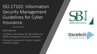 ISO 27102: Information
Security Management
Guidelines for Cyber
Insurance.
Keith Spencer
Certified Lead Auditor for ISO 41001 and
45001 Management System Standards
Principal Consultant & Trainer, Cerebrii
Solutions Global
 