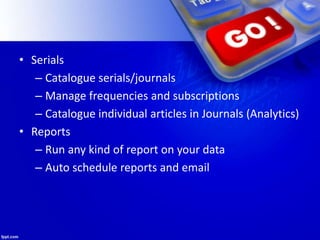 • Serials
– Catalogue serials/journals
– Manage frequencies and subscriptions
– Catalogue individual articles in Journals (Analytics)
• Reports
– Run any kind of report on your data
– Auto schedule reports and email
 